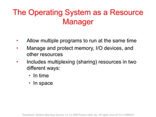 The Operating System as a Resource
Manager
• Allow multiple programs to run at the same time
• Manage and protect memory, I/O devices, and
other resources
• Includes multiplexing (sharing) resources in two
different ways:
• In time
• In space
Tanenbaum, Modern Operating Systems 3 e, (c) 2008 Prentice-Hall, Inc. All rights reserved. 0-13-6006639
 