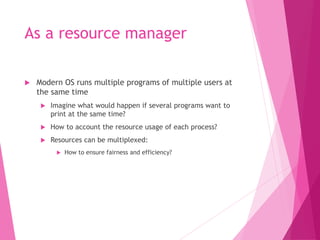 As a resource manager
 Modern OS runs multiple programs of multiple users at
the same time
 Imagine what would happen if several programs want to
print at the same time?
 How to account the resource usage of each process?
 Resources can be multiplexed:
 How to ensure fairness and efficiency?
 