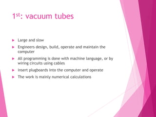 1st: vacuum tubes
 Large and slow
 Engineers design, build, operate and maintain the
computer
 All programming is done with machine language, or by
wiring circuits using cables
 insert plugboards into the computer and operate
 The work is mainly numerical calculations
 