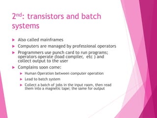 2nd: transistors and batch
systems
 Also called mainframes
 Computers are managed by professional operators
 Programmers use punch card to run programs;
operators operate (load compiler, etc ) and
collect output to the user
 Complains soon come:
 Human Operation between computer operation
 Lead to batch system
 Collect a batch of jobs in the input room, then read
them into a magnetic tape; the same for output
 