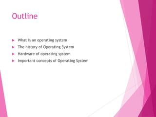 Outline
 What is an operating system
 The history of Operating System
 Hardware of operating system
 Important concepts of Operating System
 