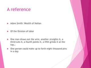 A reference
 Adam Smith: Wealth of Nation
 Of the Division of labor
 One man draws out the wire, another straights it, a
third cuts it, a fourth points it, a fifth grinds it at the
top…
 One person could make up to forth-eight thousand pins
in a day
 