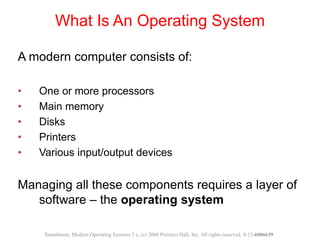 What Is An Operating System
A modern computer consists of:
• One or more processors
• Main memory
• Disks
• Printers
• Various input/output devices
Managing all these components requires a layer of
software – the operating system
Tanenbaum, Modern Operating Systems 3 e, (c) 2008 Prentice-Hall, Inc. All rights reserved. 0-13-6006639
 