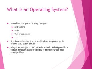 What is an Operating System?
 A modern computer is very complex.
 Networking
 Disks
 Video/audio card
 ….
 It is impossible for every application programmer to
understand every detail
 A layer of computer software is introduced to provide a
better, simpler, cleaner model of the resources and
manage them
 