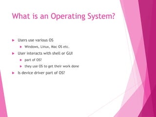 What is an Operating System?
 Users use various OS
 Windows, Linux, Mac OS etc.
 User interacts with shell or GUI
 part of OS?
 they use OS to get their work done
 Is device driver part of OS?
 