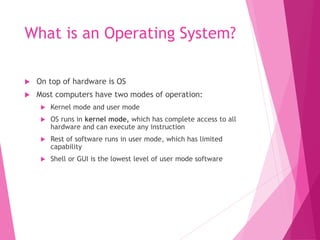 What is an Operating System?
 On top of hardware is OS
 Most computers have two modes of operation:
 Kernel mode and user mode
 OS runs in kernel mode, which has complete access to all
hardware and can execute any instruction
 Rest of software runs in user mode, which has limited
capability
 Shell or GUI is the lowest level of user mode software
 