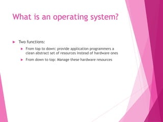 What is an operating system?
 Two functions:
 From top to down: provide application programmers a
clean abstract set of resources instead of hardware ones
 From down to top: Manage these hardware resources
 