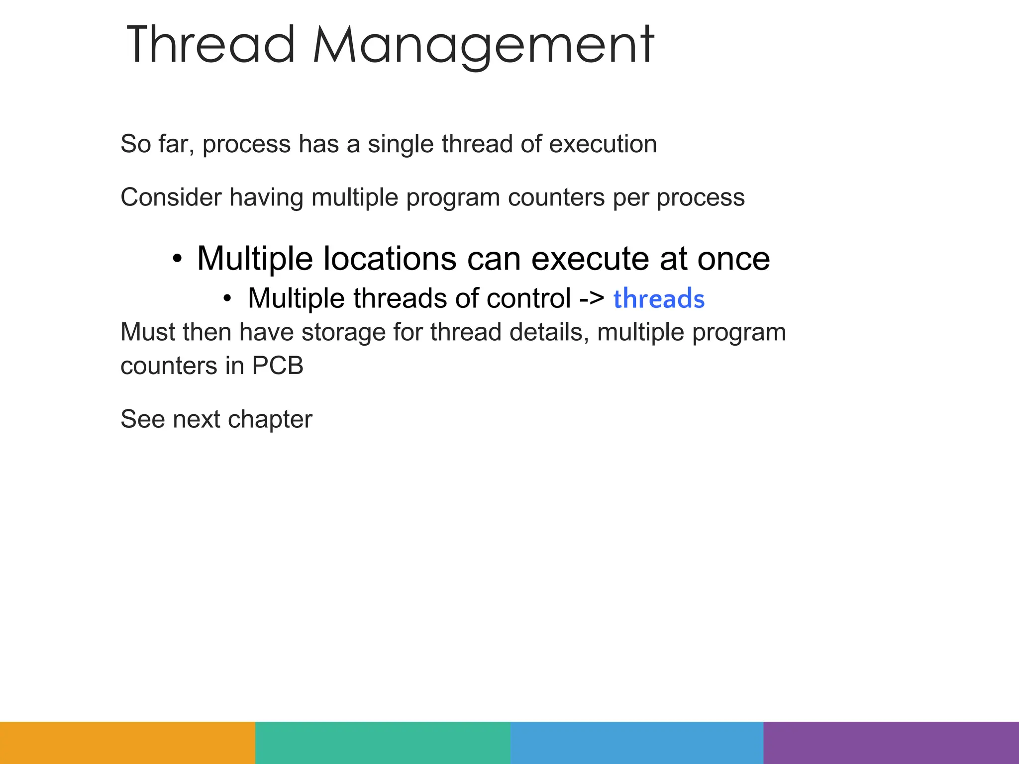 Thread Management
So far, process has a single thread of execution
Consider having multiple program counters per process
• Multiple locations can execute at once
• Multiple threads of control -> threads
Must then have storage for thread details, multiple program
counters in PCB
See next chapter
 