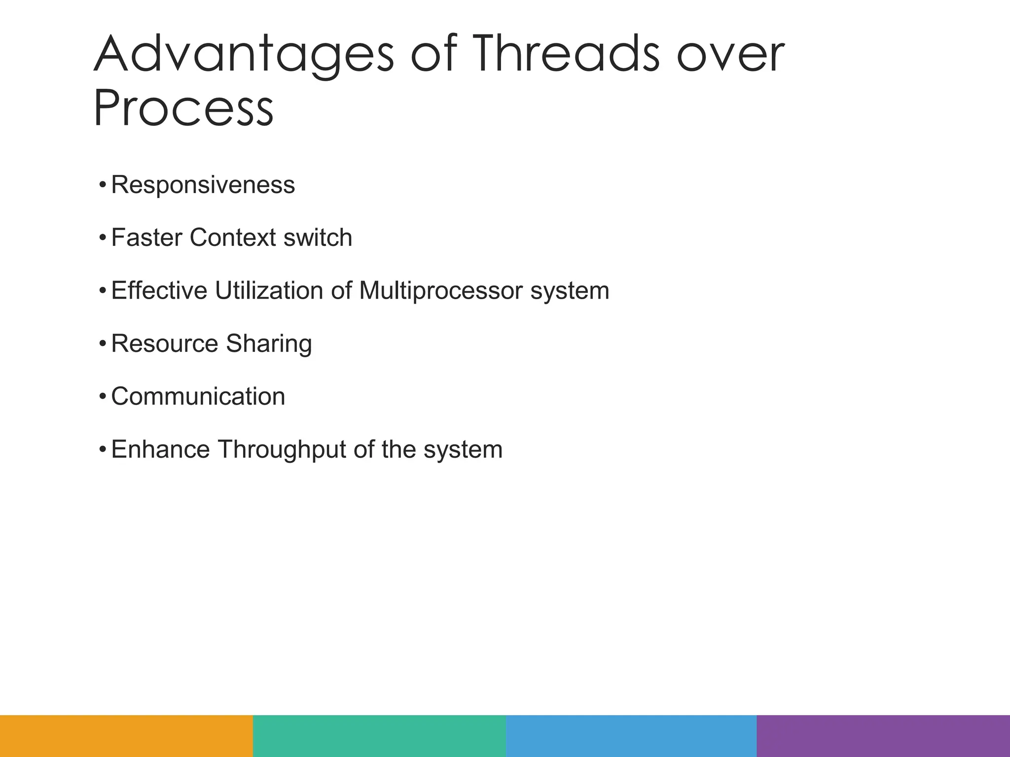 Advantages of Threads over
Process
•Responsiveness
•Faster Context switch
•Effective Utilization of Multiprocessor system
•Resource Sharing
•Communication
•Enhance Throughput of the system
 