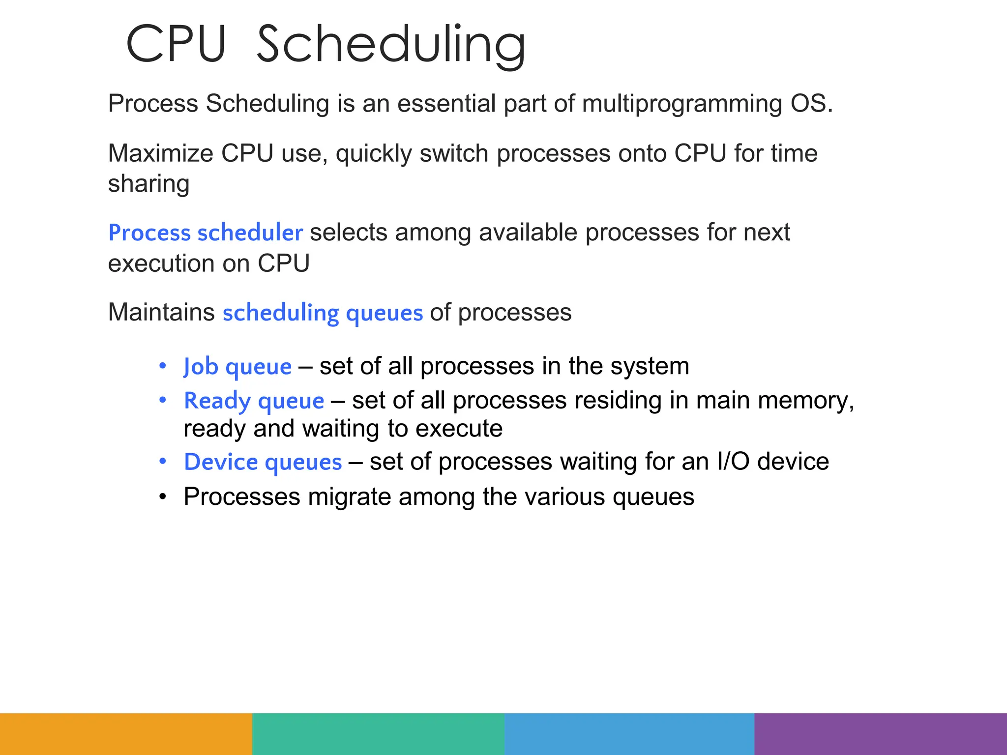 CPU Scheduling
Process Scheduling is an essential part of multiprogramming OS.
Maximize CPU use, quickly switch processes onto CPU for time
sharing
Process scheduler selects among available processes for next
execution on CPU
Maintains scheduling queues of processes
• Job queue – set of all processes in the system
• Ready queue – set of all processes residing in main memory,
ready and waiting to execute
• Device queues – set of processes waiting for an I/O device
• Processes migrate among the various queues
 