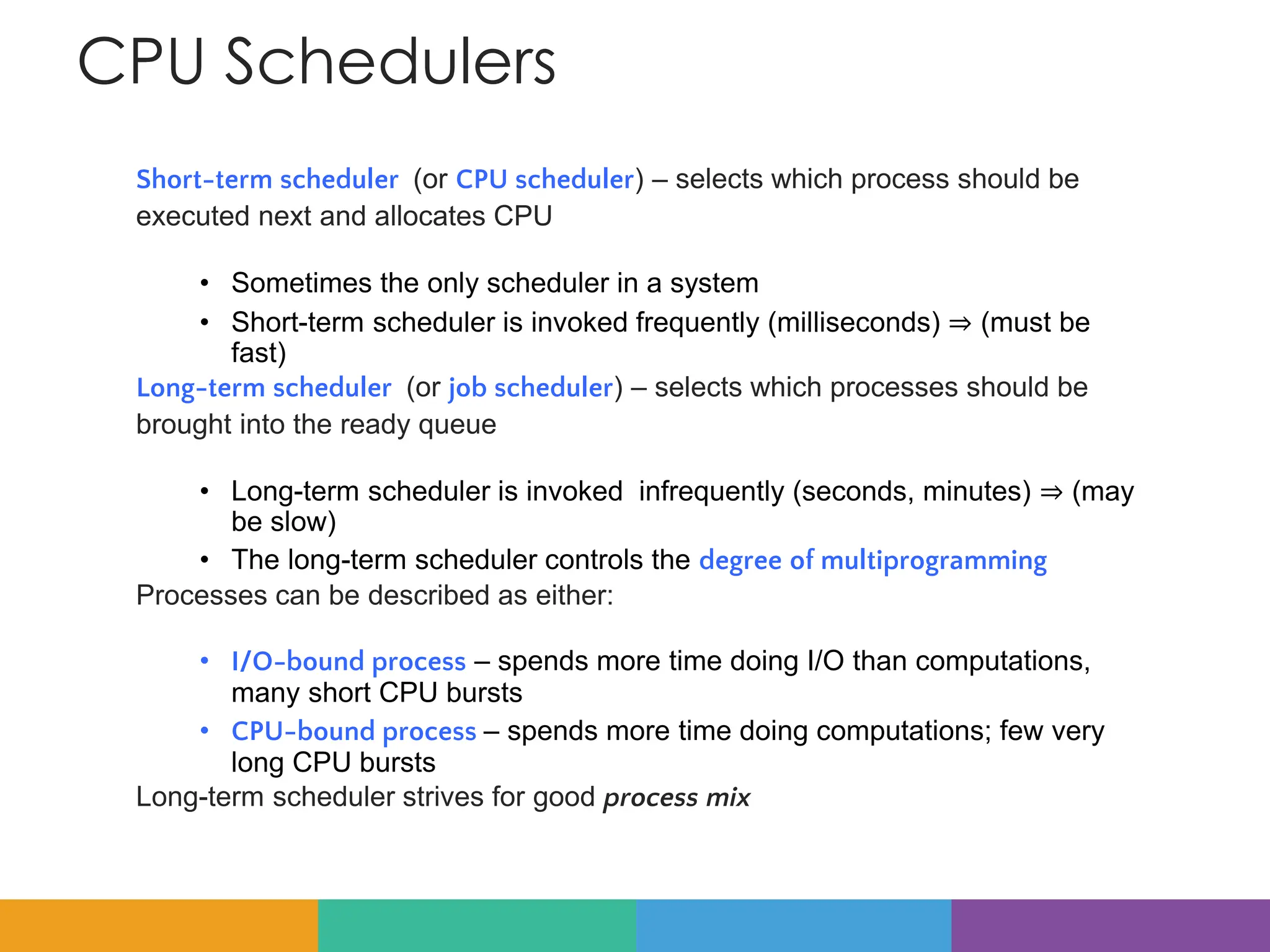 CPU Schedulers
Short-term scheduler (or CPU scheduler) – selects which process should be
executed next and allocates CPU
• Sometimes the only scheduler in a system
• Short-term scheduler is invoked frequently (milliseconds) ⇒ (must be
fast)
Long-term scheduler (or job scheduler) – selects which processes should be
brought into the ready queue
• Long-term scheduler is invoked infrequently (seconds, minutes) ⇒ (may
be slow)
• The long-term scheduler controls the degree of multiprogramming
Processes can be described as either:
• I/O-bound process – spends more time doing I/O than computations,
many short CPU bursts
• CPU-bound process – spends more time doing computations; few very
long CPU bursts
Long-term scheduler strives for good process mix
 