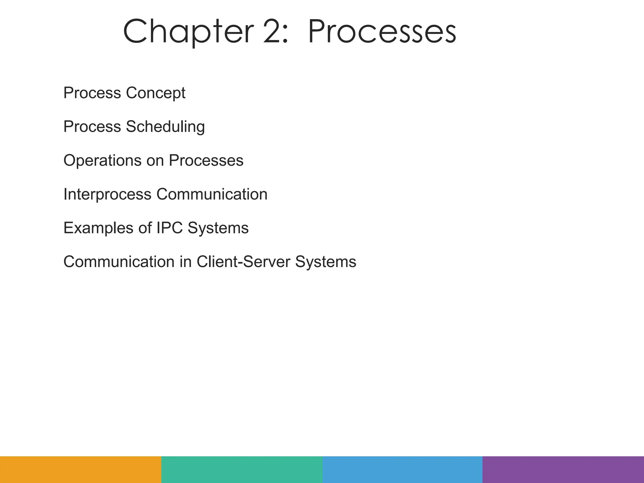Chapter 2: Processes
Process Concept
Process Scheduling
Operations on Processes
Interprocess Communication
Examples of IPC Systems
Communication in Client-Server Systems
 