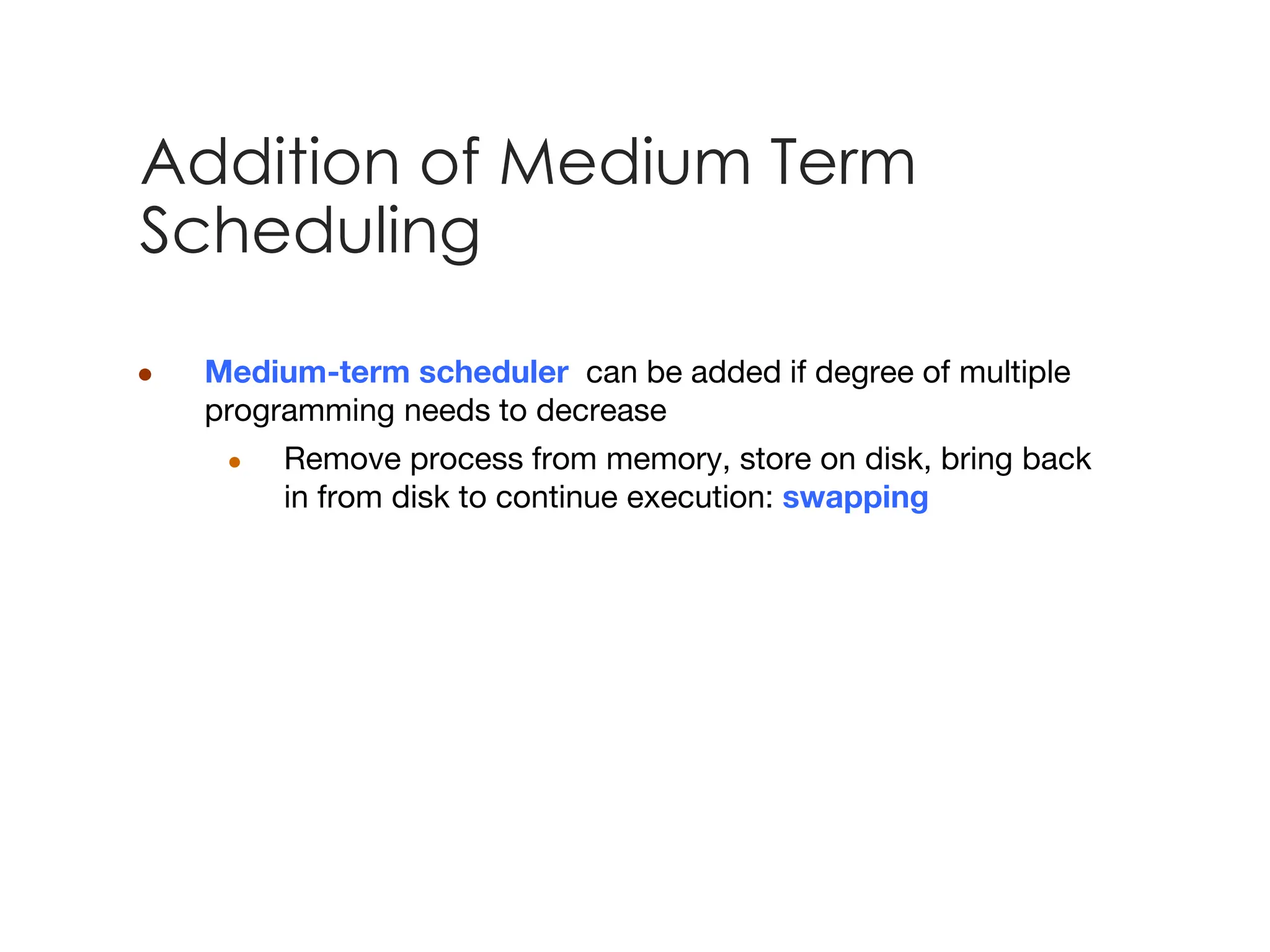 Addition of Medium Term
Scheduling
● Medium-term scheduler can be added if degree of multiple
programming needs to decrease
● Remove process from memory, store on disk, bring back
in from disk to continue execution: swapping
 