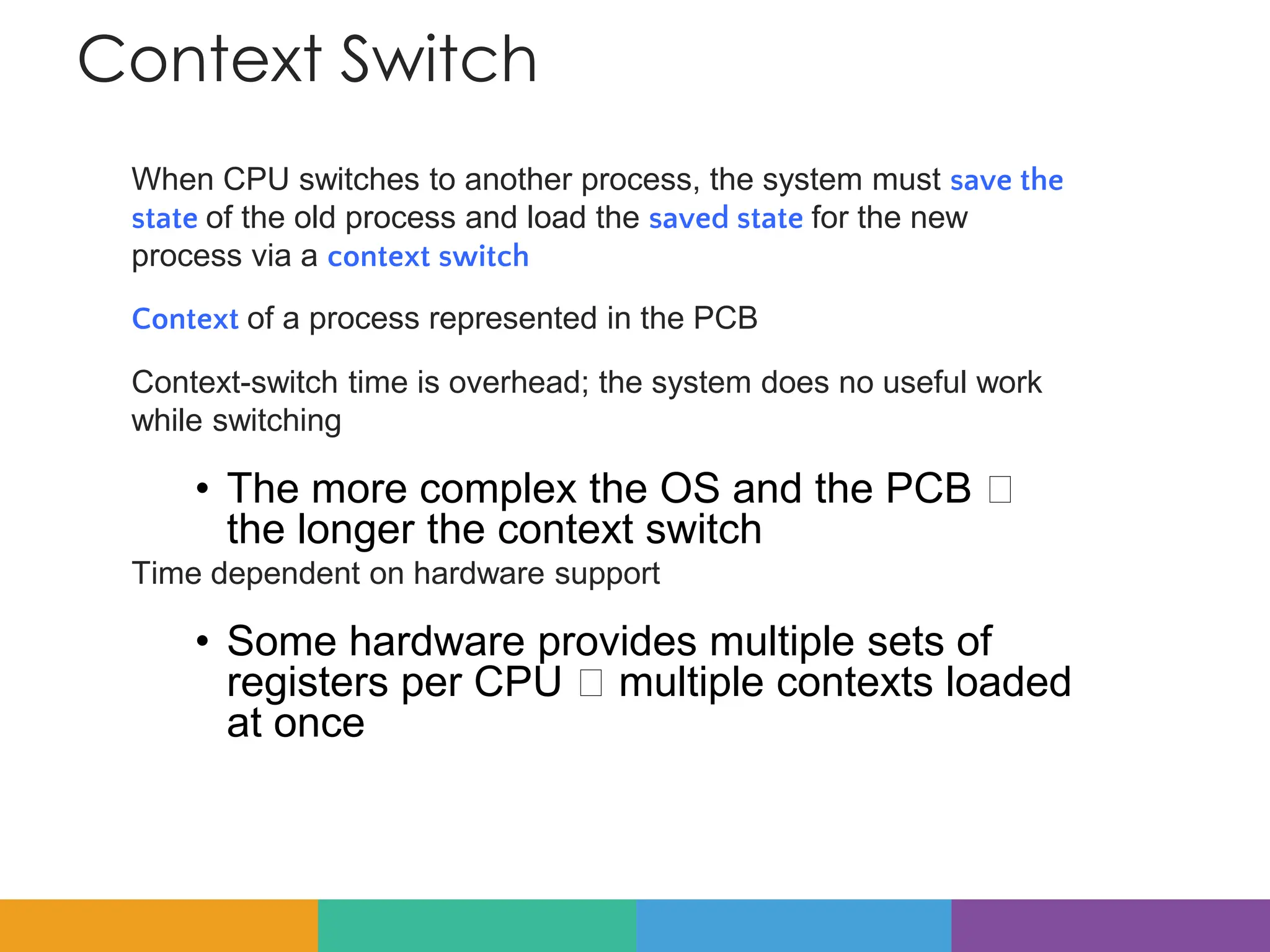 Context Switch
When CPU switches to another process, the system must save the
state of the old process and load the saved state for the new
process via a context switch
Context of a process represented in the PCB
Context-switch time is overhead; the system does no useful work
while switching
• The more complex the OS and the PCB 🡺
the longer the context switch
Time dependent on hardware support
• Some hardware provides multiple sets of
registers per CPU 🡺 multiple contexts loaded
at once
 