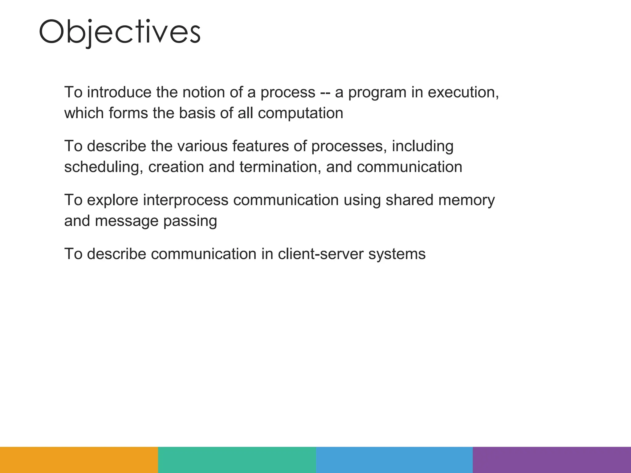 Objectives
To introduce the notion of a process -- a program in execution,
which forms the basis of all computation
To describe the various features of processes, including
scheduling, creation and termination, and communication
To explore interprocess communication using shared memory
and message passing
To describe communication in client-server systems
 