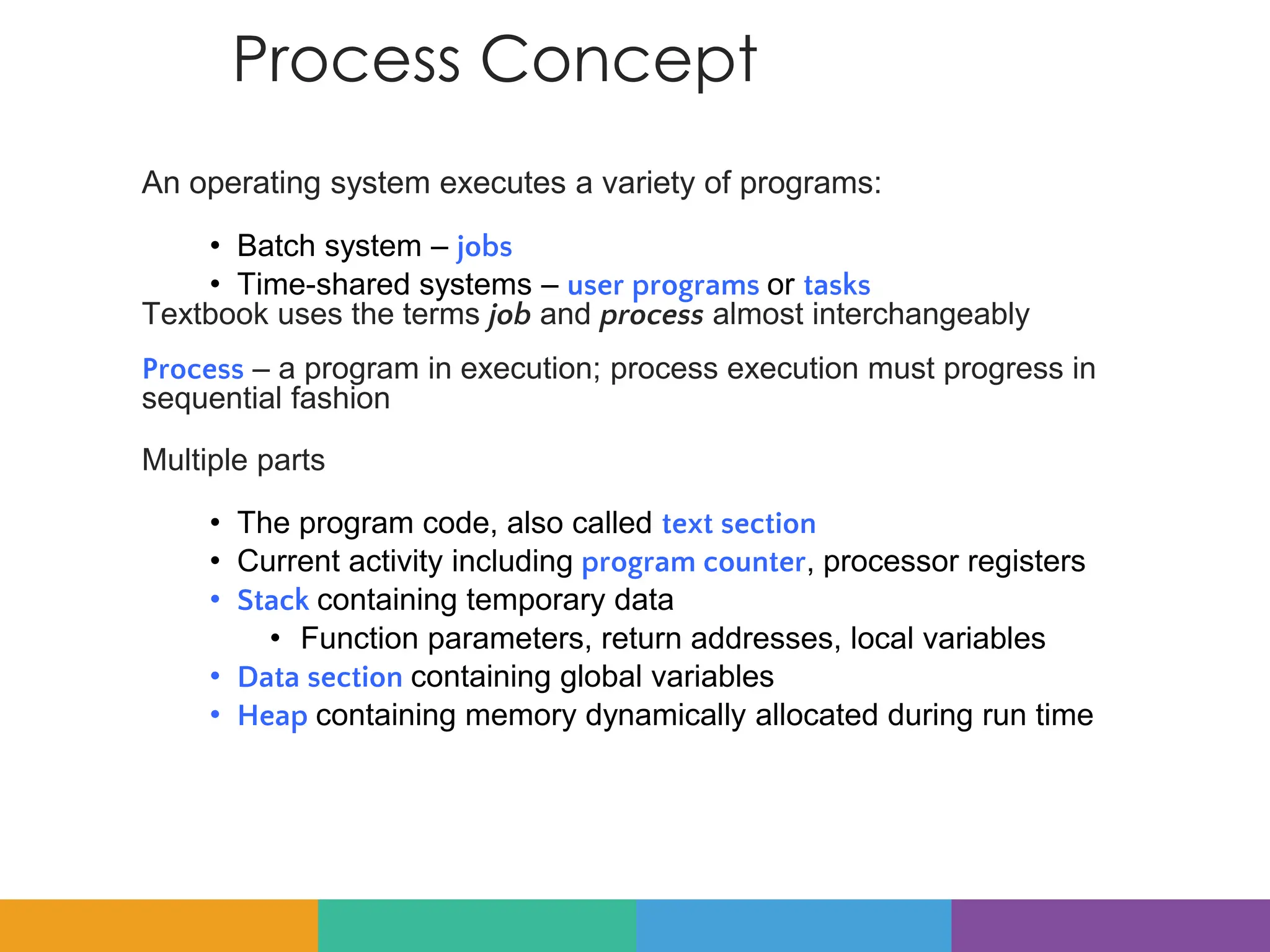 Process Concept
An operating system executes a variety of programs:
• Batch system – jobs
• Time-shared systems – user programs or tasks
Textbook uses the terms job and process almost interchangeably
Process – a program in execution; process execution must progress in
sequential fashion
Multiple parts
• The program code, also called text section
• Current activity including program counter, processor registers
• Stack containing temporary data
• Function parameters, return addresses, local variables
• Data section containing global variables
• Heap containing memory dynamically allocated during run time
 