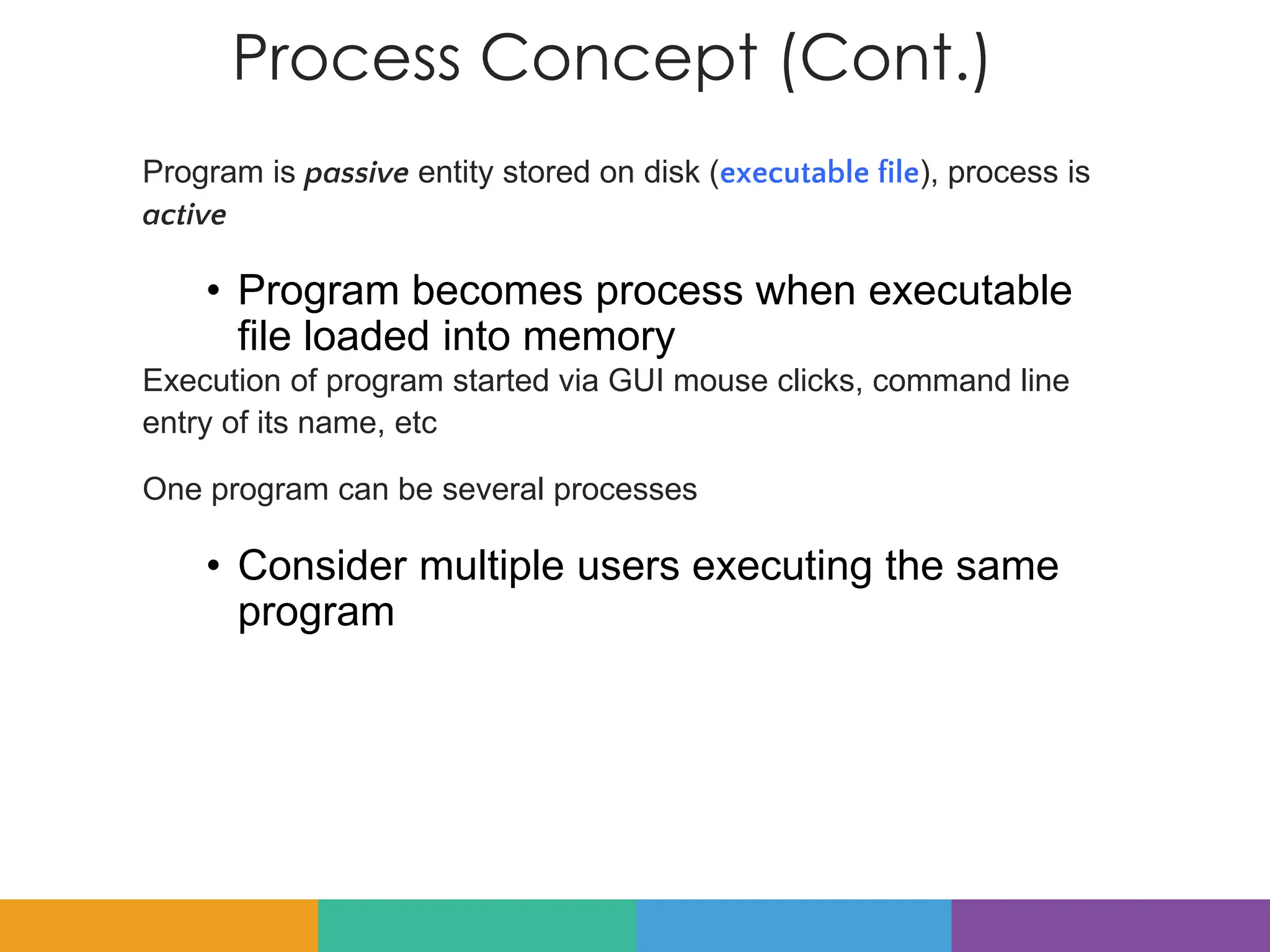 Process Concept (Cont.)
Program is passive entity stored on disk (executable file), process is
active
• Program becomes process when executable
file loaded into memory
Execution of program started via GUI mouse clicks, command line
entry of its name, etc
One program can be several processes
• Consider multiple users executing the same
program
 
