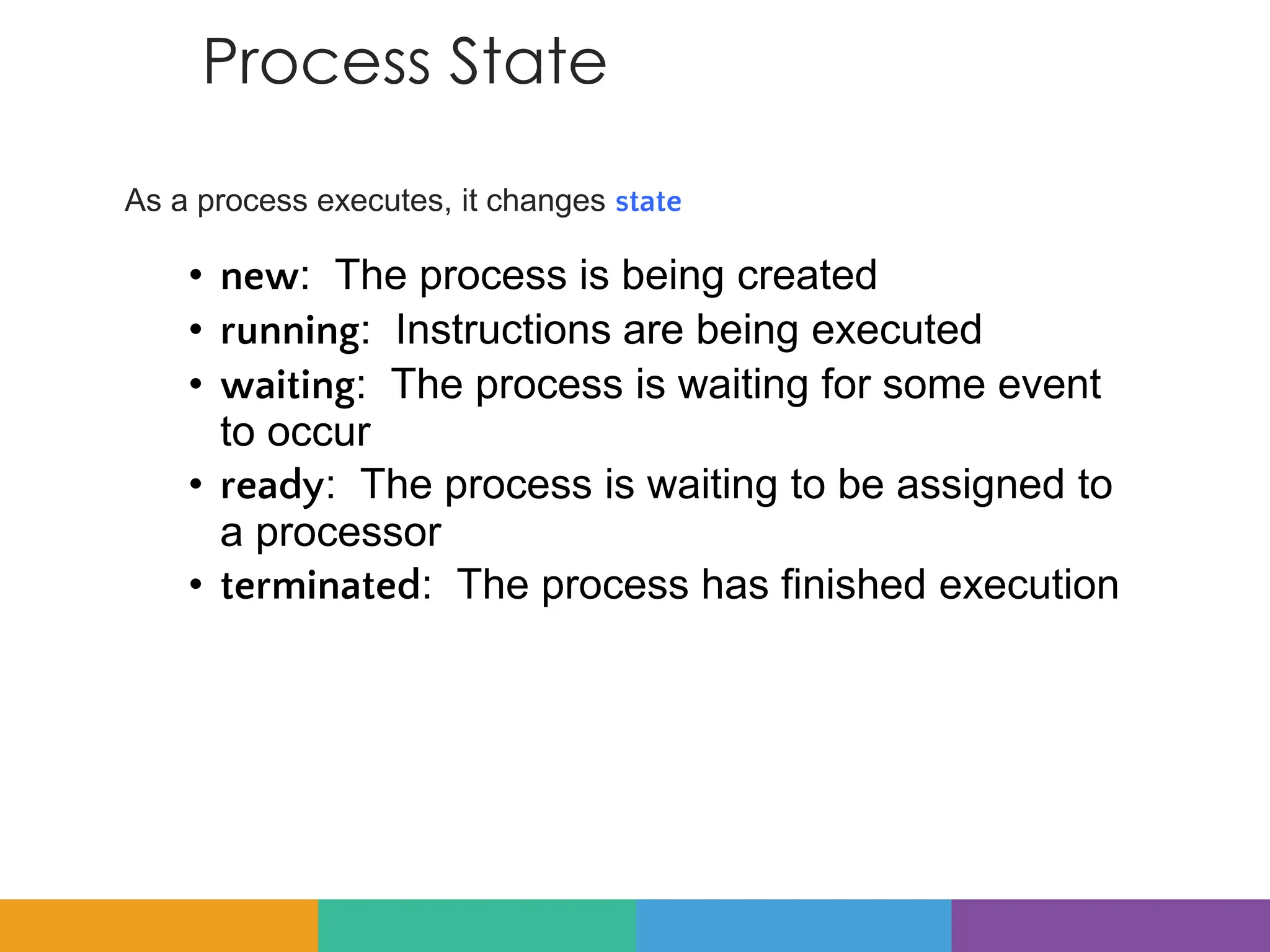 Process State
As a process executes, it changes state
• new: The process is being created
• running: Instructions are being executed
• waiting: The process is waiting for some event
to occur
• ready: The process is waiting to be assigned to
a processor
• terminated: The process has finished execution
 