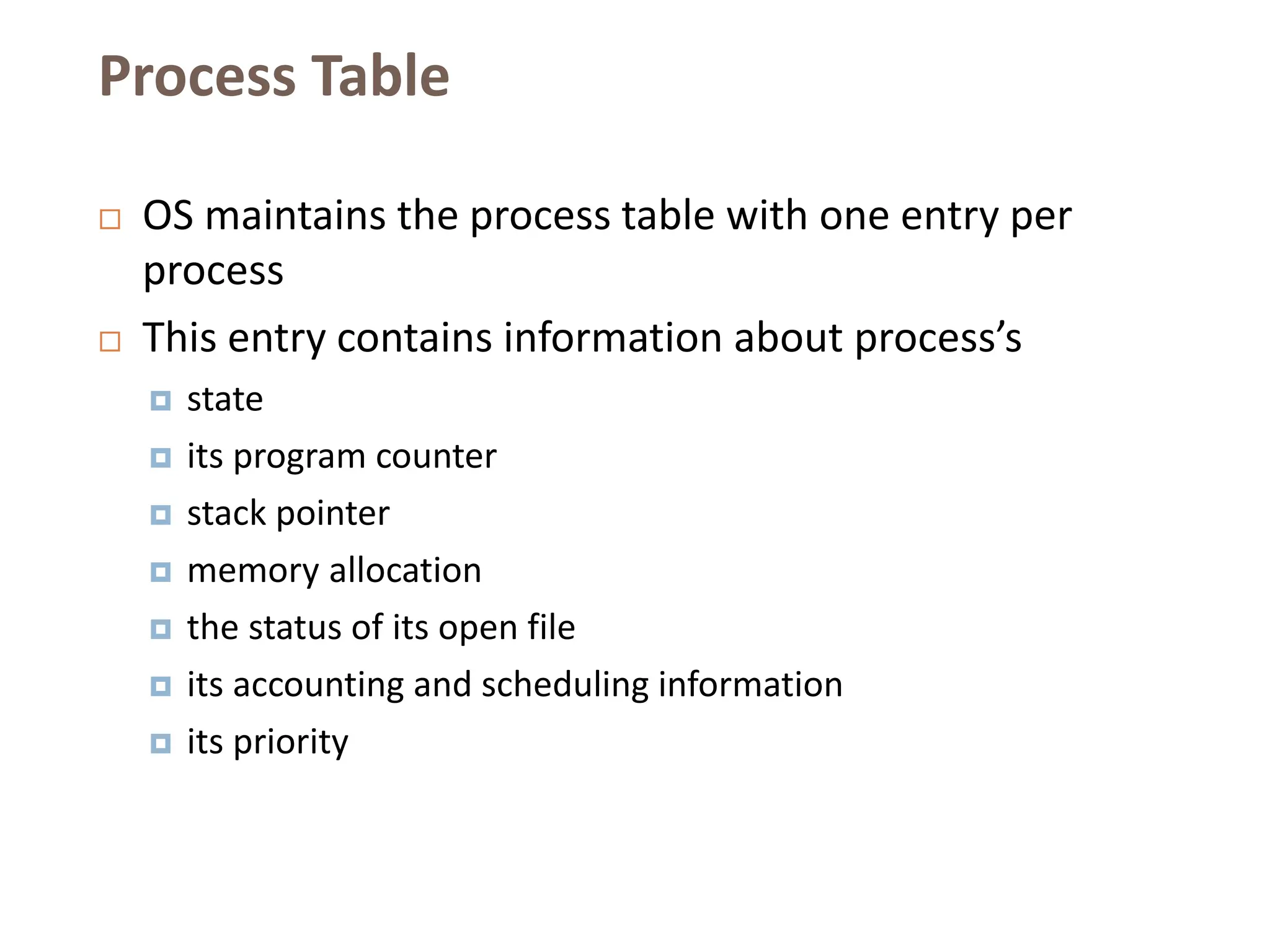 Process Table
 OS maintains the process table with one entry per
process
 This entry contains information about process’s
 state
 its program counter
 stack pointer
 memory allocation
 the status of its open file
 its accounting and scheduling information
 its priority
 