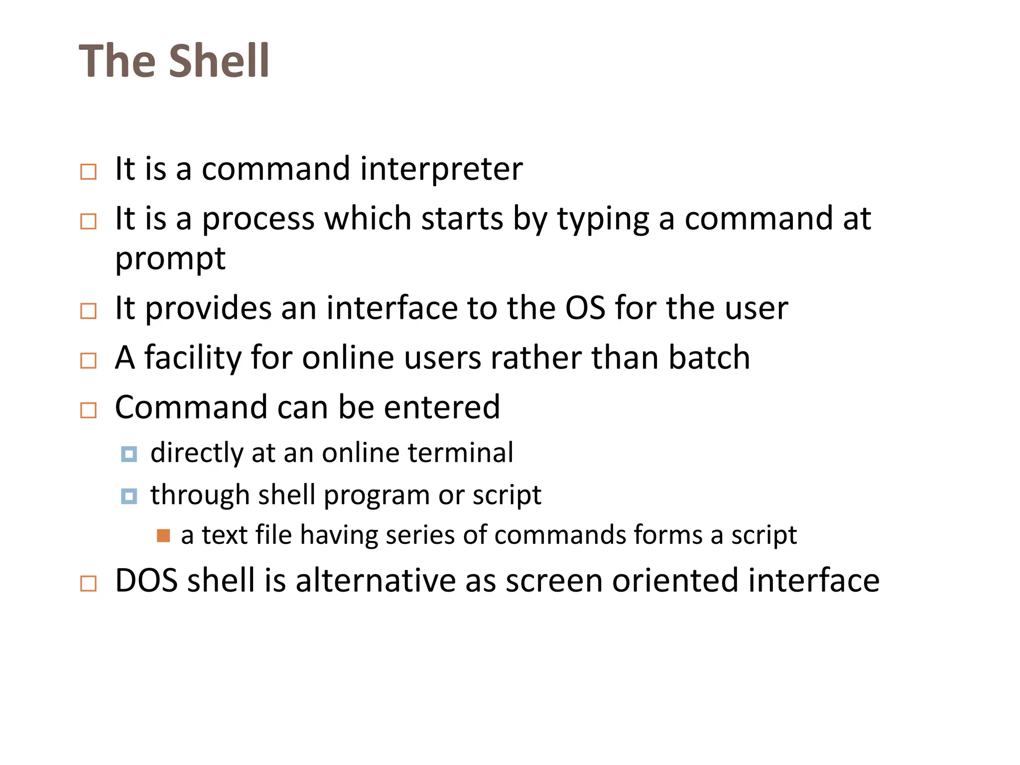 The Shell
 It is a command interpreter
 It is a process which starts by typing a command at
prompt
 It provides an interface to the OS for the user
 A facility for online users rather than batch
 Command can be entered
 directly at an online terminal
 through shell program or script
 a text file having series of commands forms a script
 DOS shell is alternative as screen oriented interface
 