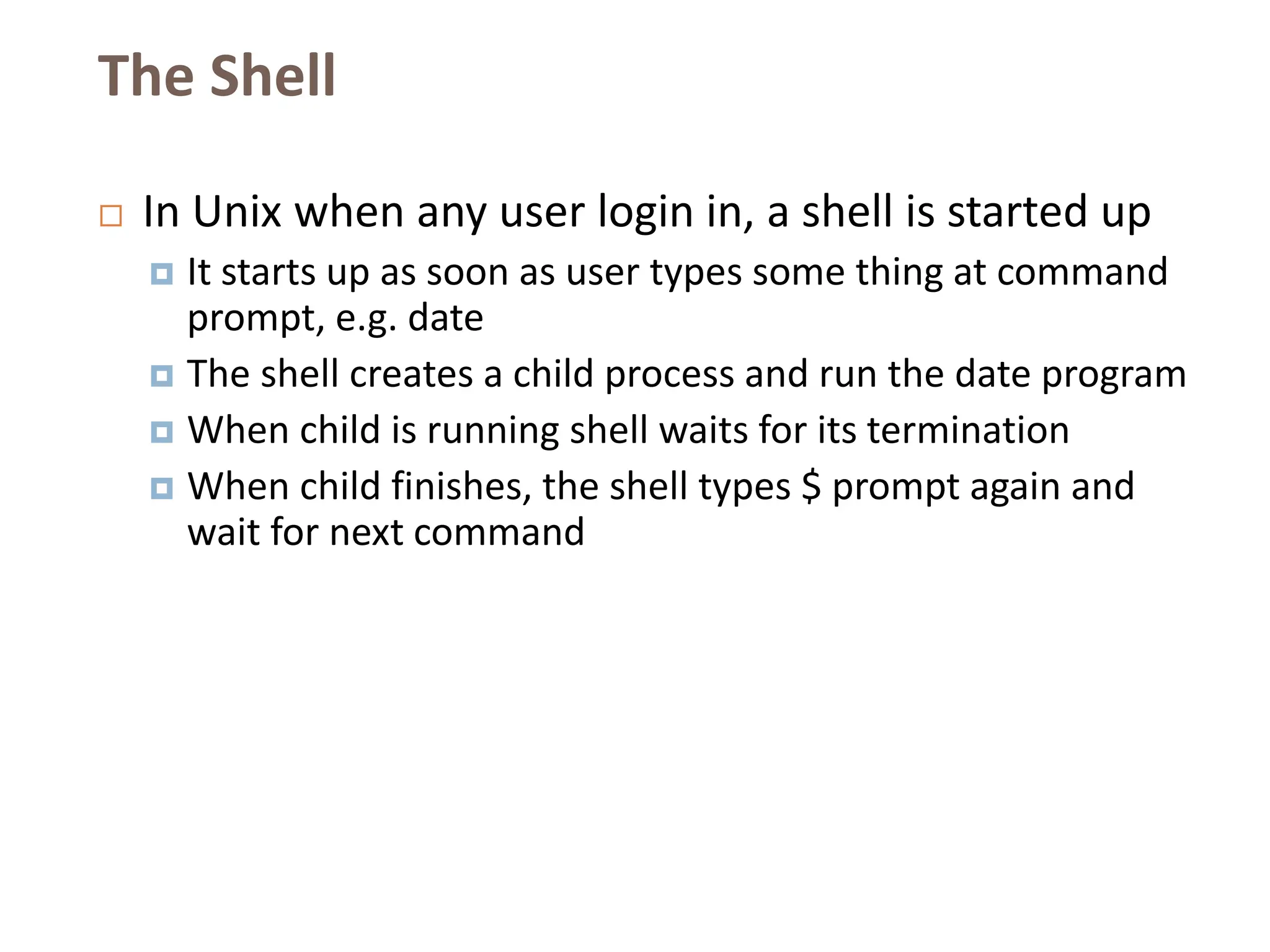 The Shell
 In Unix when any user login in, a shell is started up
 It starts up as soon as user types some thing at command
prompt, e.g. date
 The shell creates a child process and run the date program
 When child is running shell waits for its termination
 When child finishes, the shell types $ prompt again and
wait for next command
 