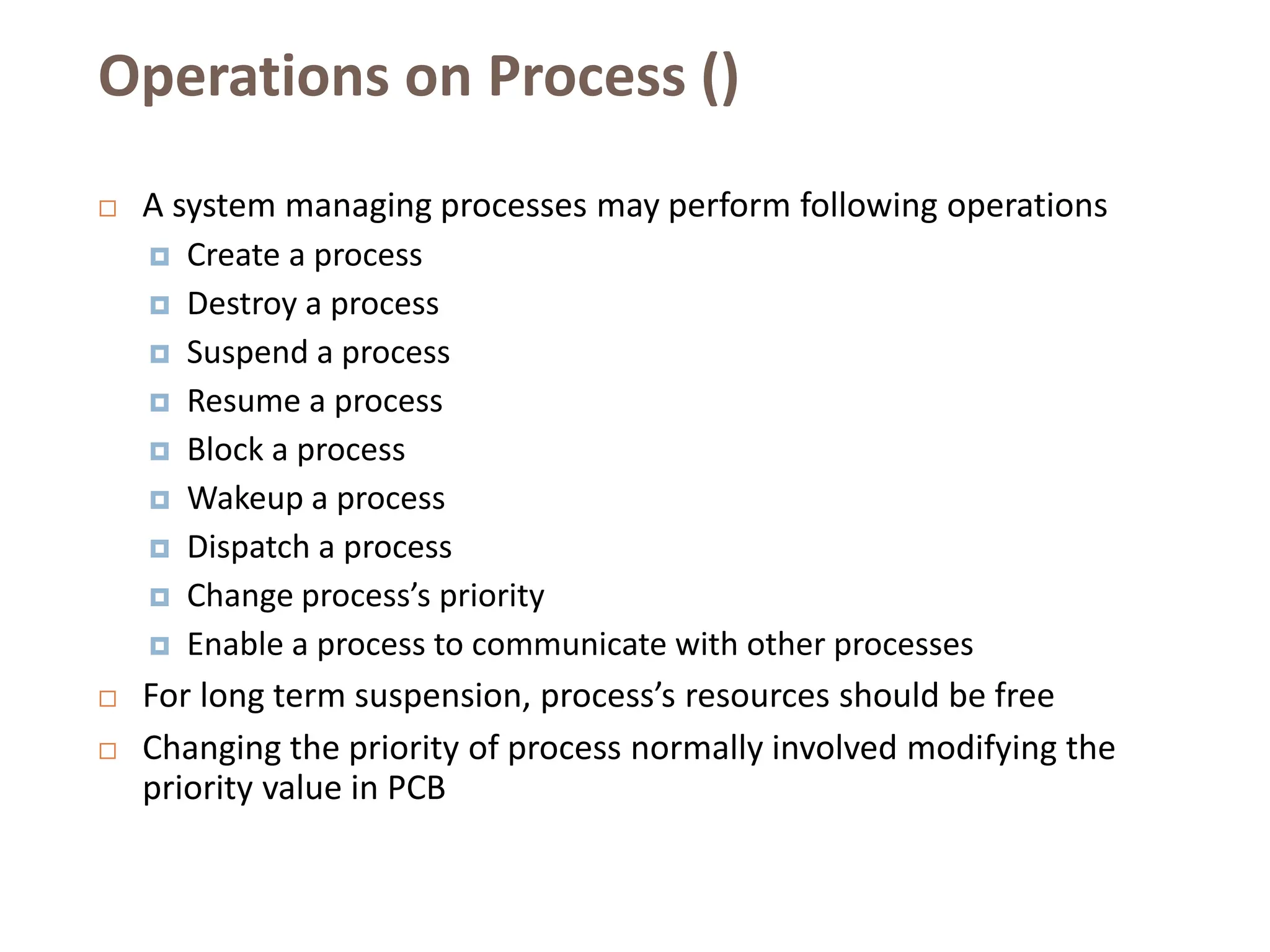 Operations on Process ()
 A system managing processes may perform following operations
 Create a process
 Destroy a process
 Suspend a process
 Resume a process
 Block a process
 Wakeup a process
 Dispatch a process
 Change process’s priority
 Enable a process to communicate with other processes
 For long term suspension, process’s resources should be free
 Changing the priority of process normally involved modifying the
priority value in PCB
 