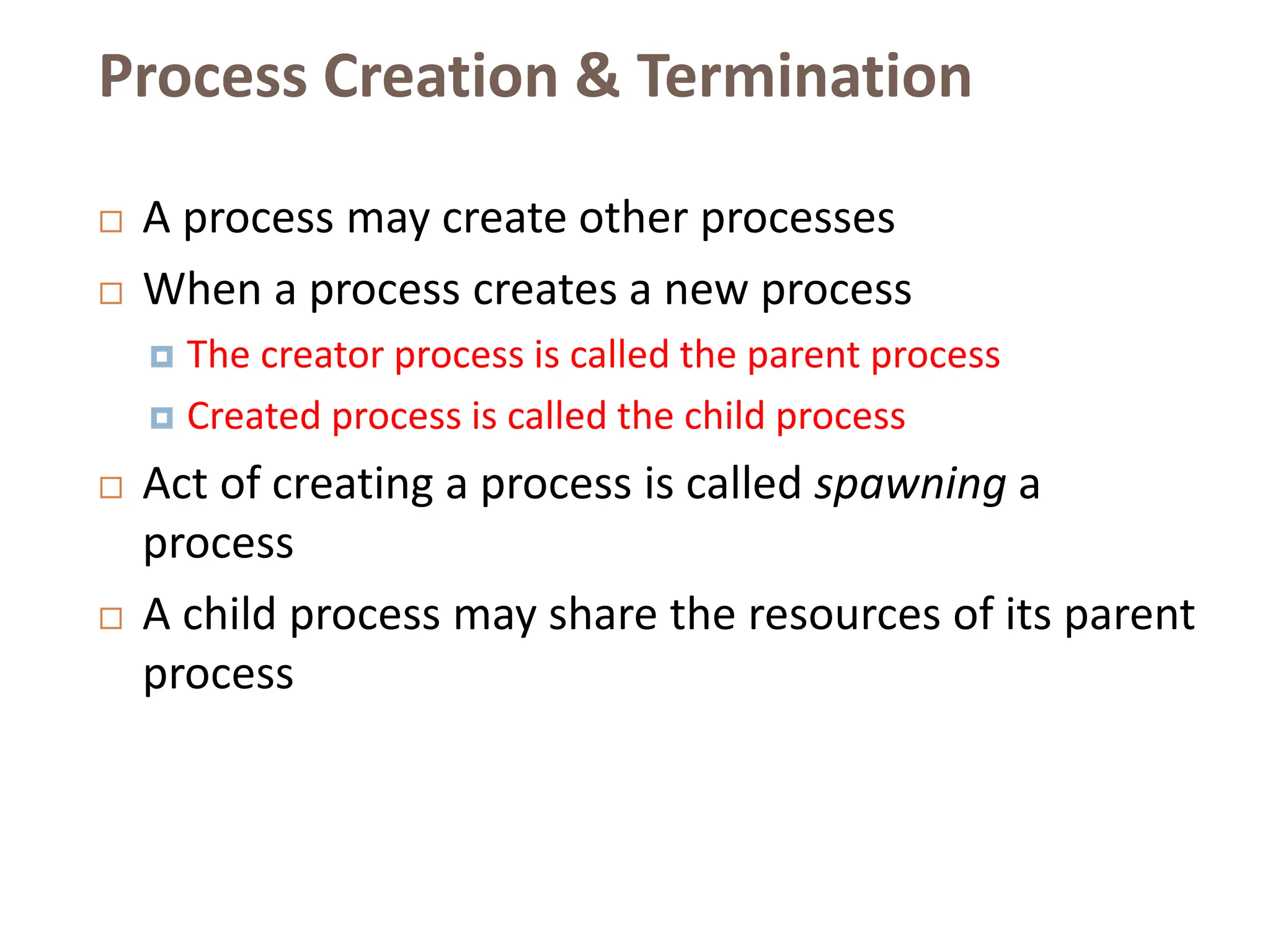 Process Creation & Termination
 A process may create other processes
 When a process creates a new process
 The creator process is called the parent process
 Created process is called the child process
 Act of creating a process is called spawning a
process
 A child process may share the resources of its parent
process
 