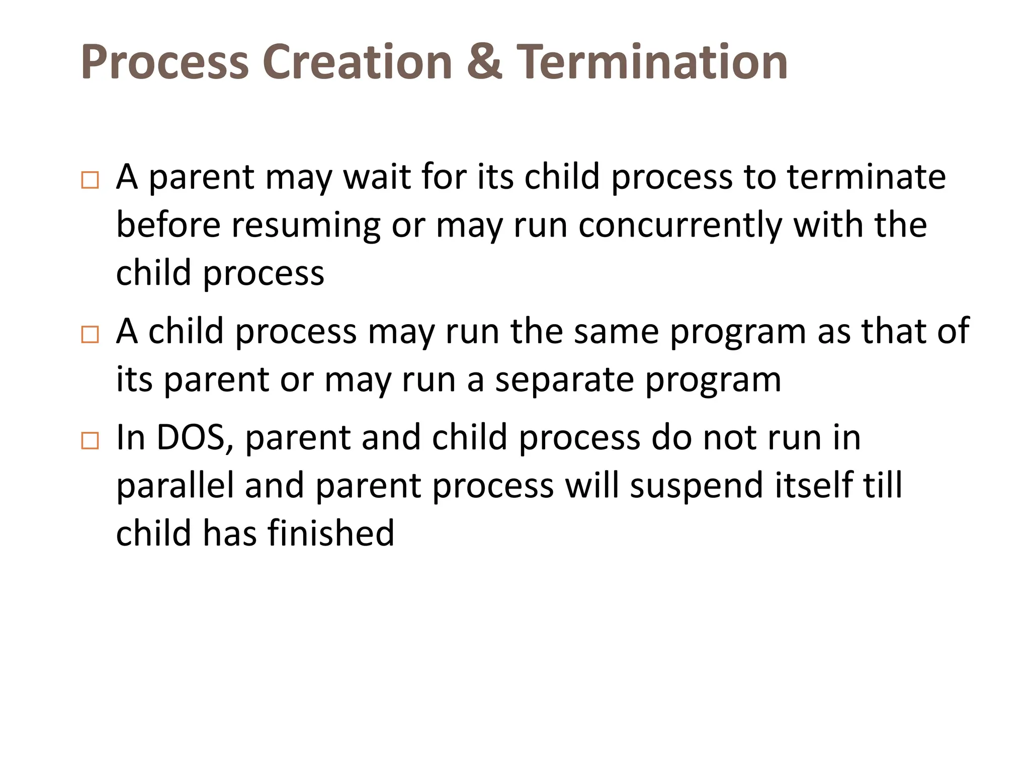 Process Creation & Termination
 A parent may wait for its child process to terminate
before resuming or may run concurrently with the
child process
 A child process may run the same program as that of
its parent or may run a separate program
 In DOS, parent and child process do not run in
parallel and parent process will suspend itself till
child has finished
 