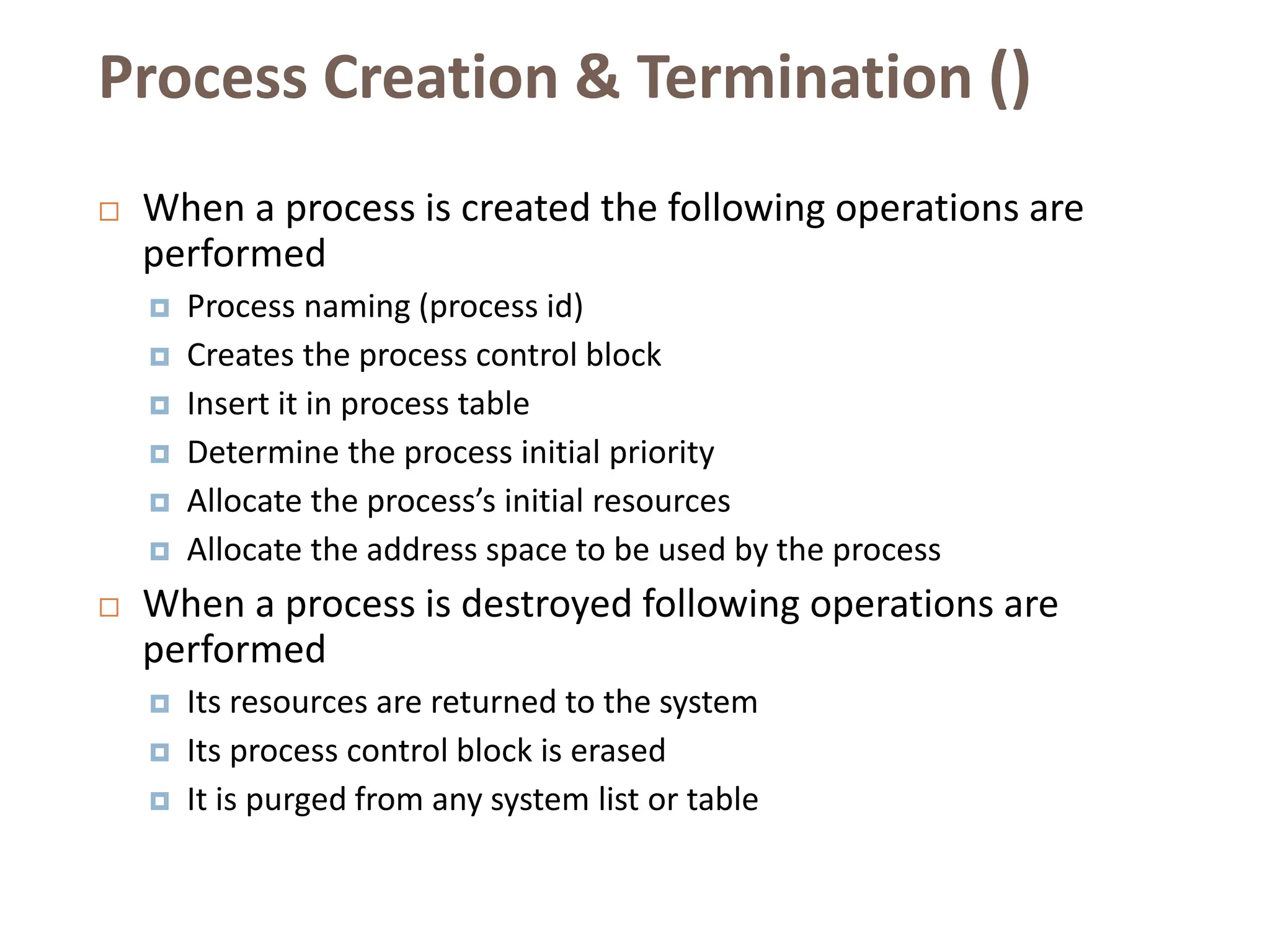 Process Creation & Termination ()
 When a process is created the following operations are
performed
 Process naming (process id)
 Creates the process control block
 Insert it in process table
 Determine the process initial priority
 Allocate the process’s initial resources
 Allocate the address space to be used by the process
 When a process is destroyed following operations are
performed
 Its resources are returned to the system
 Its process control block is erased
 It is purged from any system list or table
 