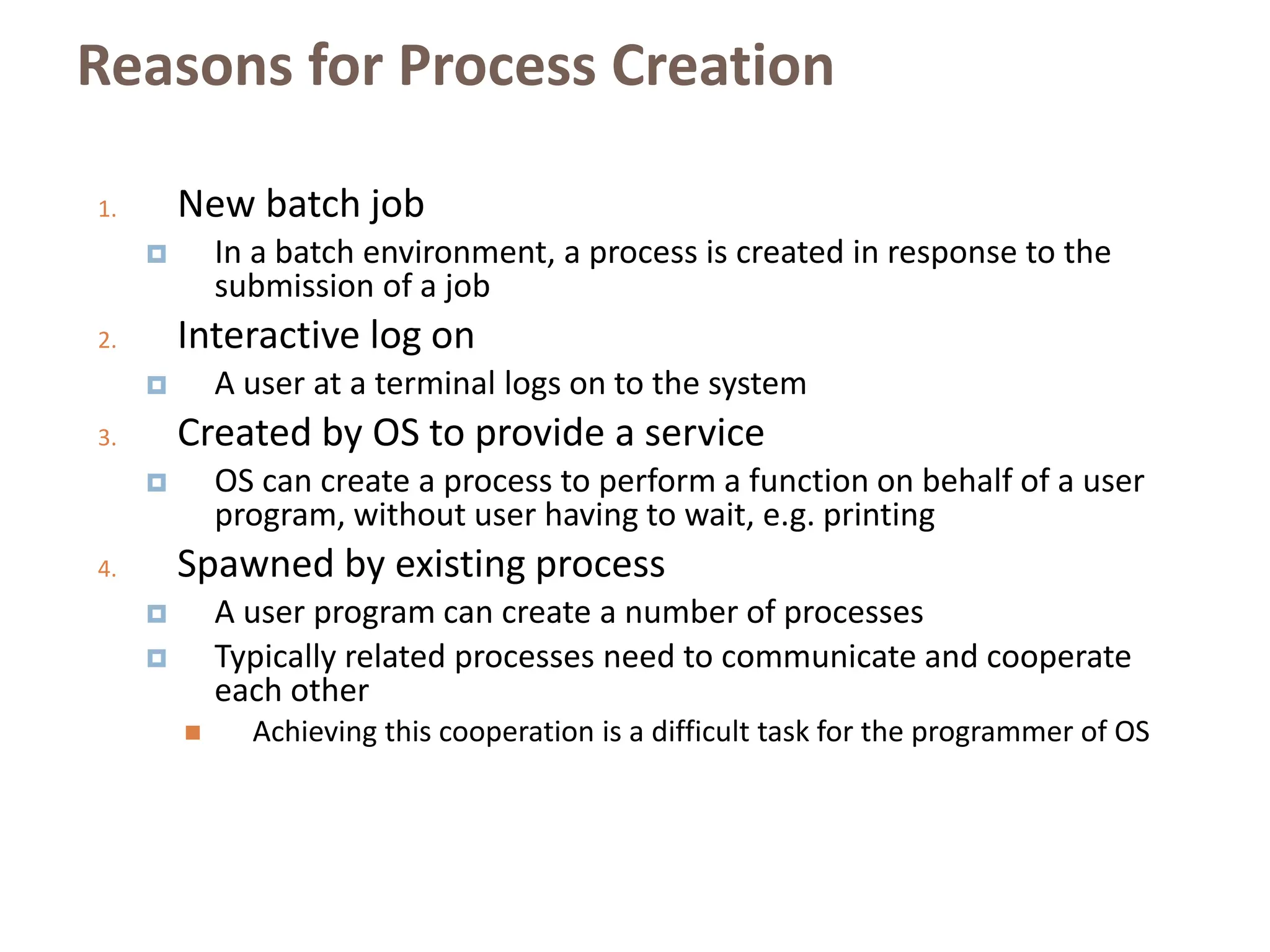 Reasons for Process Creation
1. New batch job
 In a batch environment, a process is created in response to the
submission of a job
2. Interactive log on
 A user at a terminal logs on to the system
3. Created by OS to provide a service
 OS can create a process to perform a function on behalf of a user
program, without user having to wait, e.g. printing
4. Spawned by existing process
 A user program can create a number of processes
 Typically related processes need to communicate and cooperate
each other
 Achieving this cooperation is a difficult task for the programmer of OS
 
