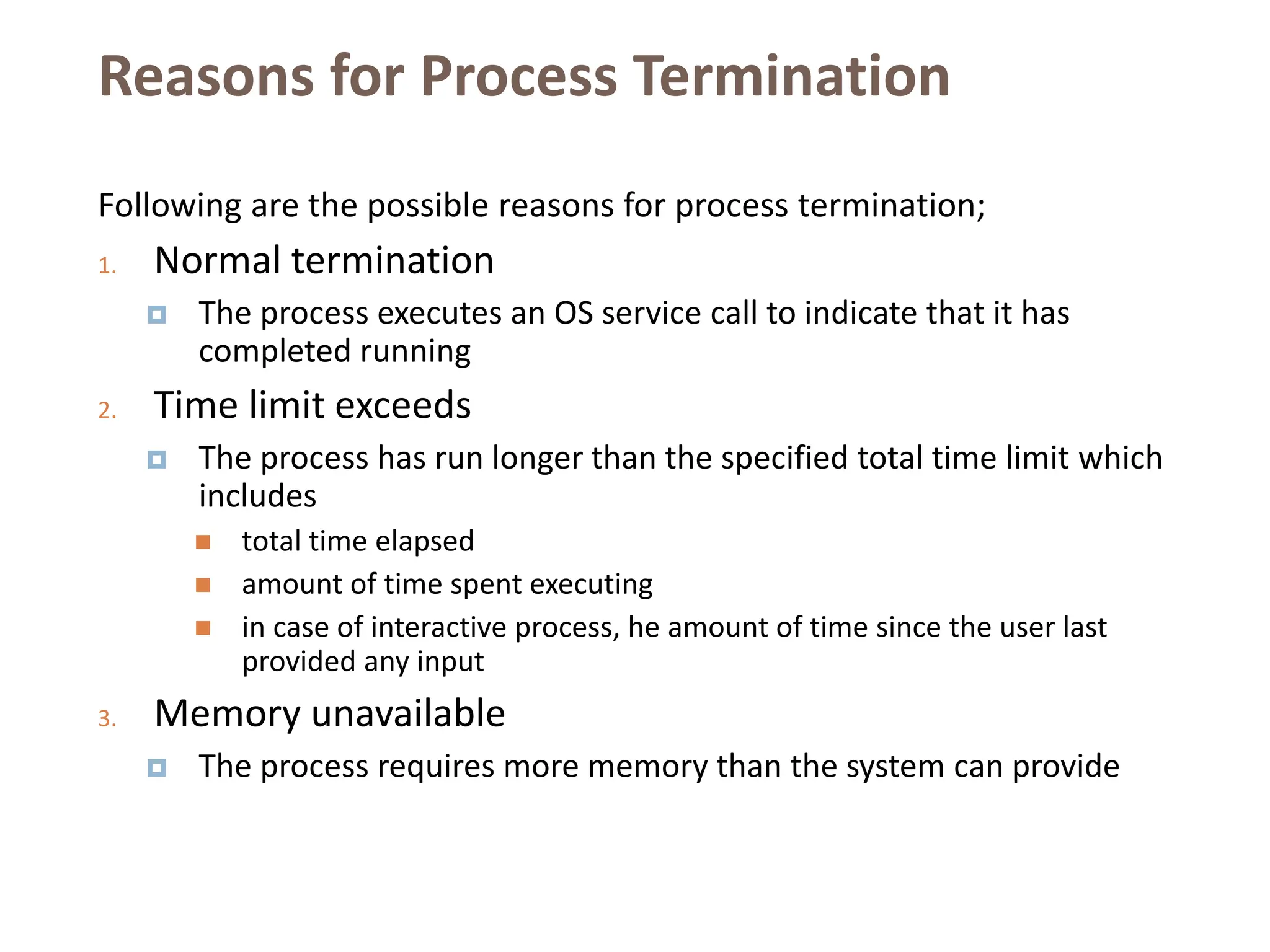 Reasons for Process Termination
Following are the possible reasons for process termination;
1. Normal termination
 The process executes an OS service call to indicate that it has
completed running
2. Time limit exceeds
 The process has run longer than the specified total time limit which
includes
 total time elapsed
 amount of time spent executing
 in case of interactive process, he amount of time since the user last
provided any input
3. Memory unavailable
 The process requires more memory than the system can provide
 