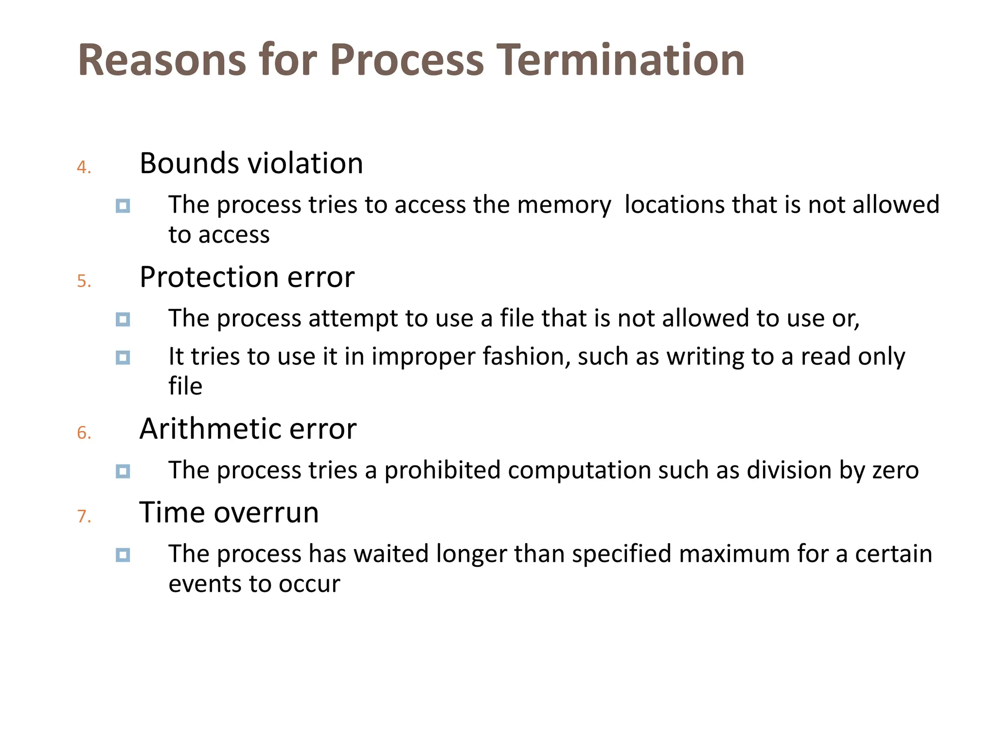Reasons for Process Termination
4. Bounds violation
 The process tries to access the memory locations that is not allowed
to access
5. Protection error
 The process attempt to use a file that is not allowed to use or,
 It tries to use it in improper fashion, such as writing to a read only
file
6. Arithmetic error
 The process tries a prohibited computation such as division by zero
7. Time overrun
 The process has waited longer than specified maximum for a certain
events to occur
 