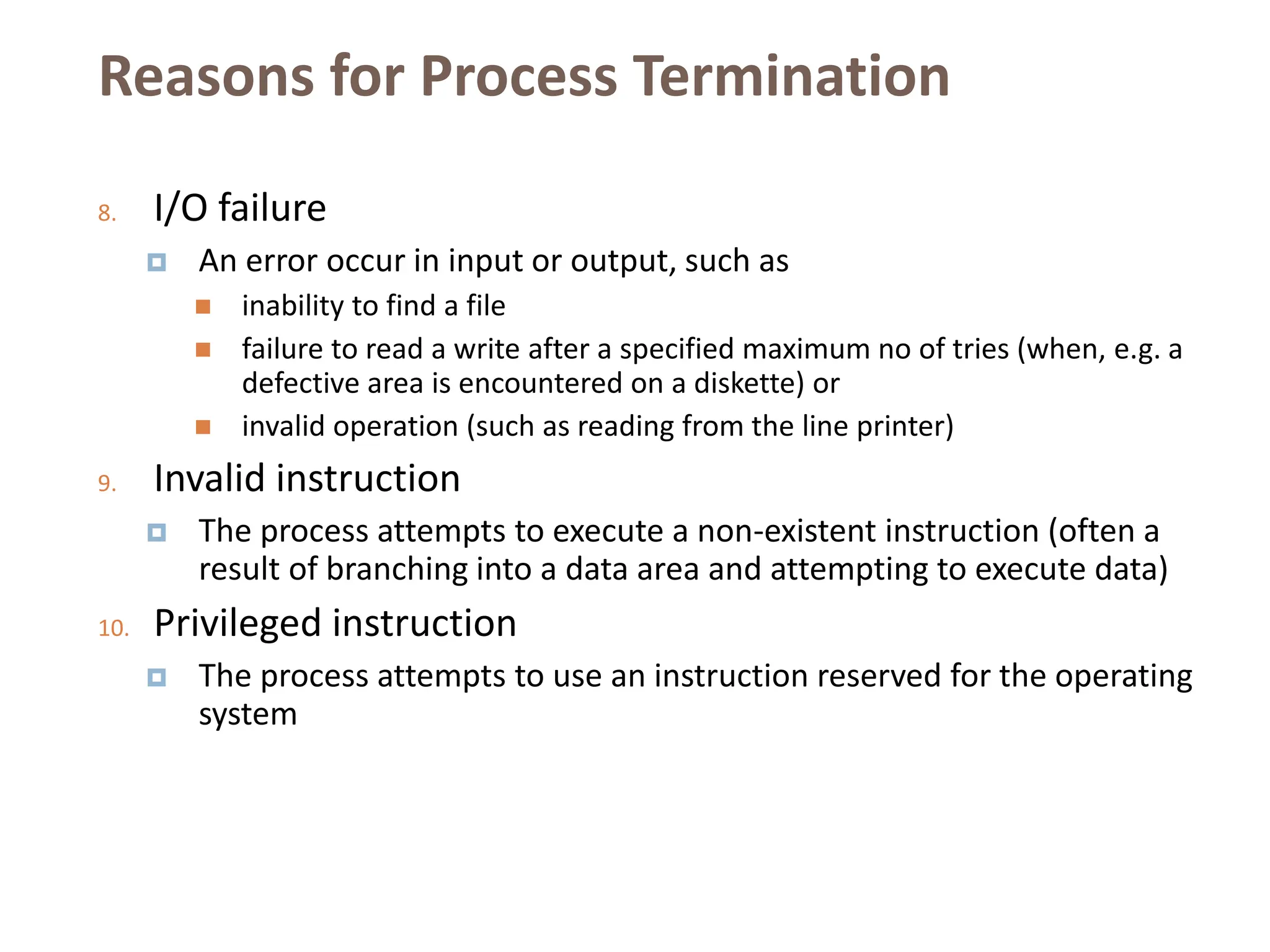 Reasons for Process Termination
8. I/O failure
 An error occur in input or output, such as
 inability to find a file
 failure to read a write after a specified maximum no of tries (when, e.g. a
defective area is encountered on a diskette) or
 invalid operation (such as reading from the line printer)
9. Invalid instruction
 The process attempts to execute a non-existent instruction (often a
result of branching into a data area and attempting to execute data)
10. Privileged instruction
 The process attempts to use an instruction reserved for the operating
system
 