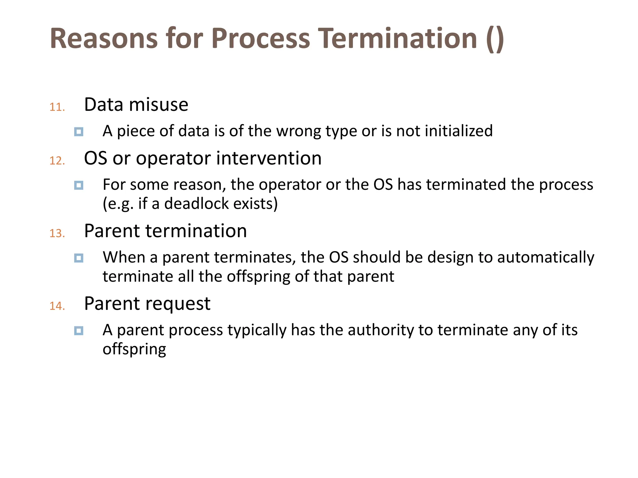 Reasons for Process Termination ()
11. Data misuse
 A piece of data is of the wrong type or is not initialized
12. OS or operator intervention
 For some reason, the operator or the OS has terminated the process
(e.g. if a deadlock exists)
13. Parent termination
 When a parent terminates, the OS should be design to automatically
terminate all the offspring of that parent
14. Parent request
 A parent process typically has the authority to terminate any of its
offspring
 