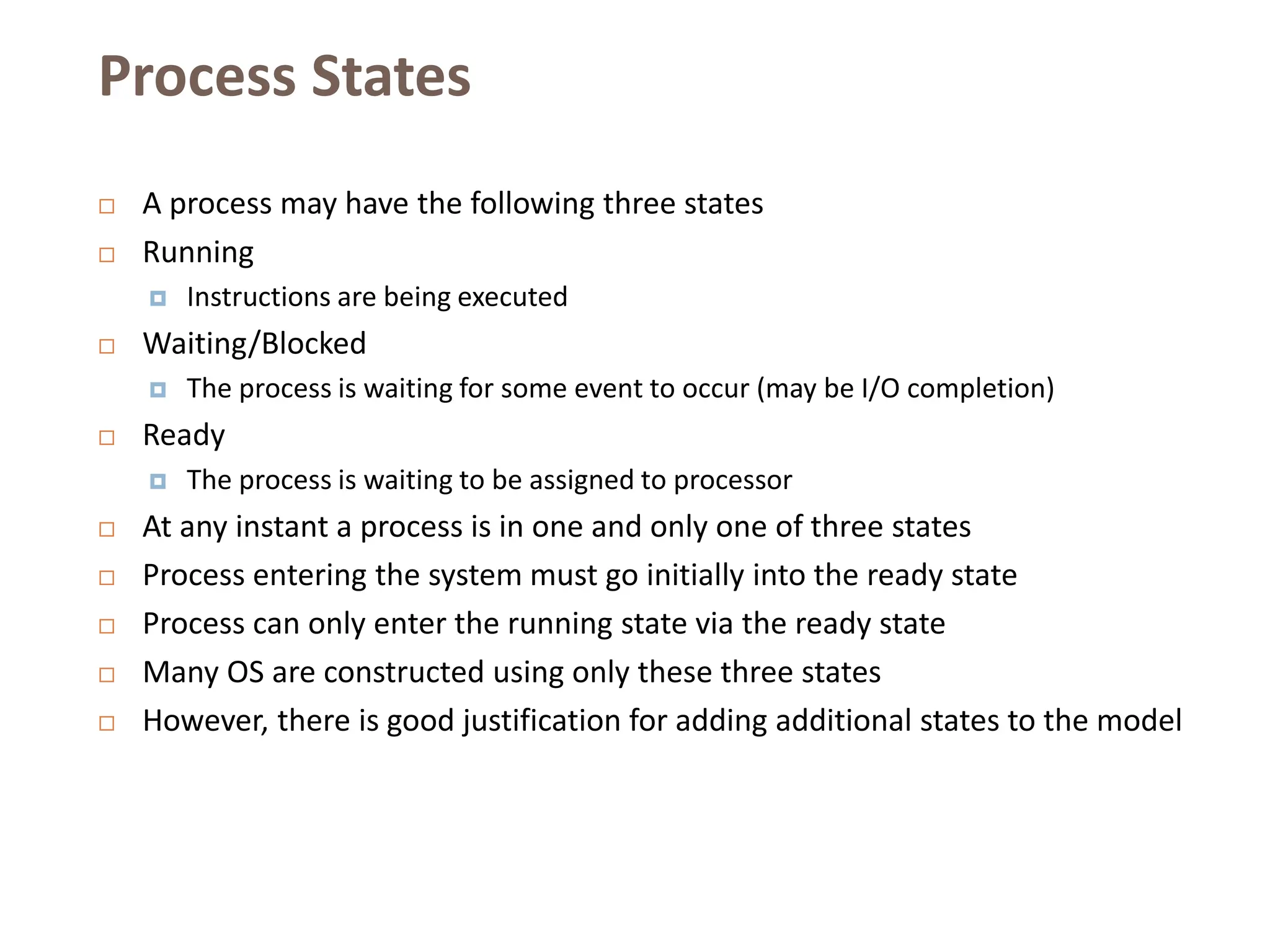 Process States
 A process may have the following three states
 Running
 Instructions are being executed
 Waiting/Blocked
 The process is waiting for some event to occur (may be I/O completion)
 Ready
 The process is waiting to be assigned to processor
 At any instant a process is in one and only one of three states
 Process entering the system must go initially into the ready state
 Process can only enter the running state via the ready state
 Many OS are constructed using only these three states
 However, there is good justification for adding additional states to the model
 