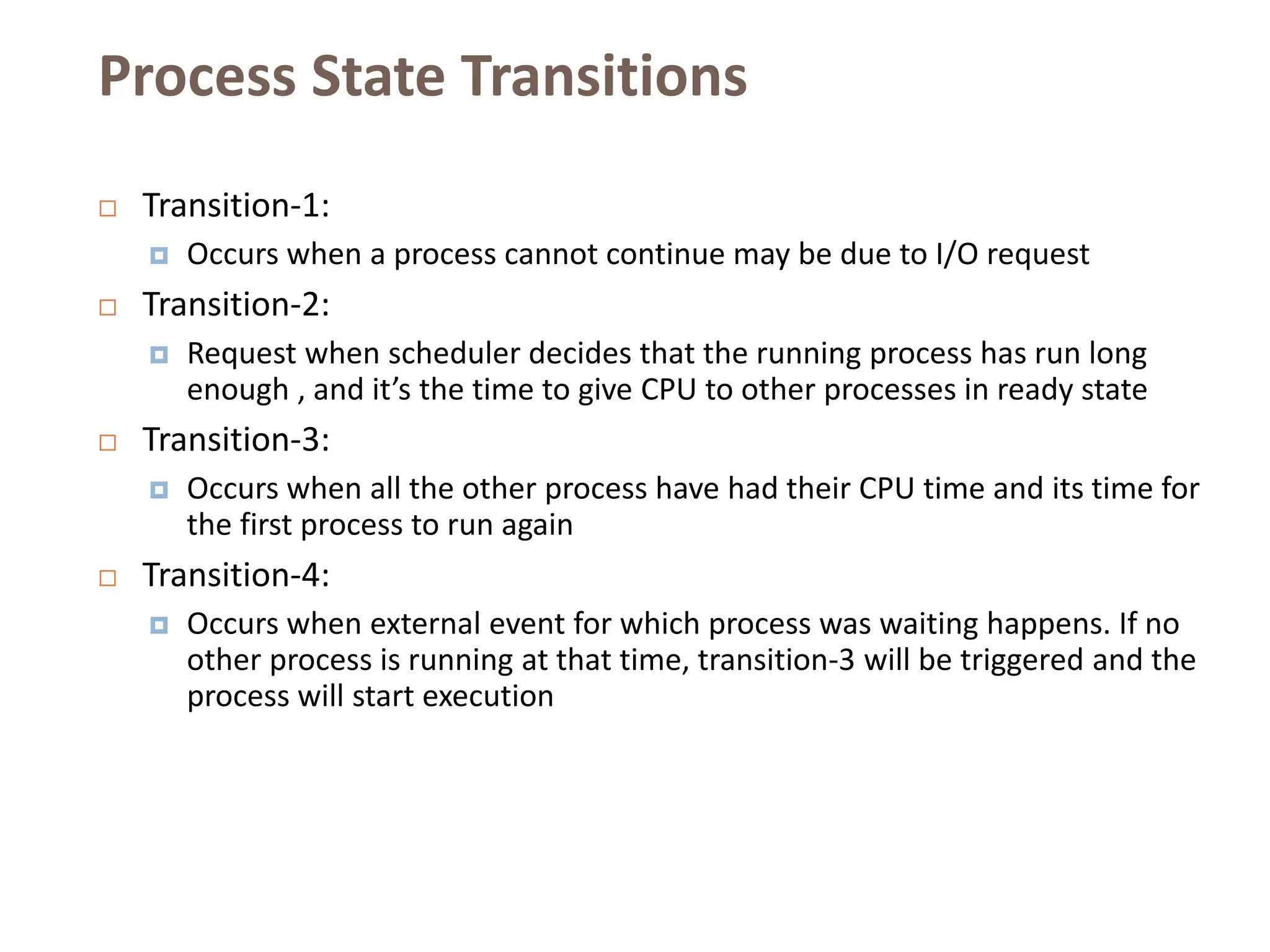 Process State Transitions
 Transition-1:
 Occurs when a process cannot continue may be due to I/O request
 Transition-2:
 Request when scheduler decides that the running process has run long
enough , and it’s the time to give CPU to other processes in ready state
 Transition-3:
 Occurs when all the other process have had their CPU time and its time for
the first process to run again
 Transition-4:
 Occurs when external event for which process was waiting happens. If no
other process is running at that time, transition-3 will be triggered and the
process will start execution
 
