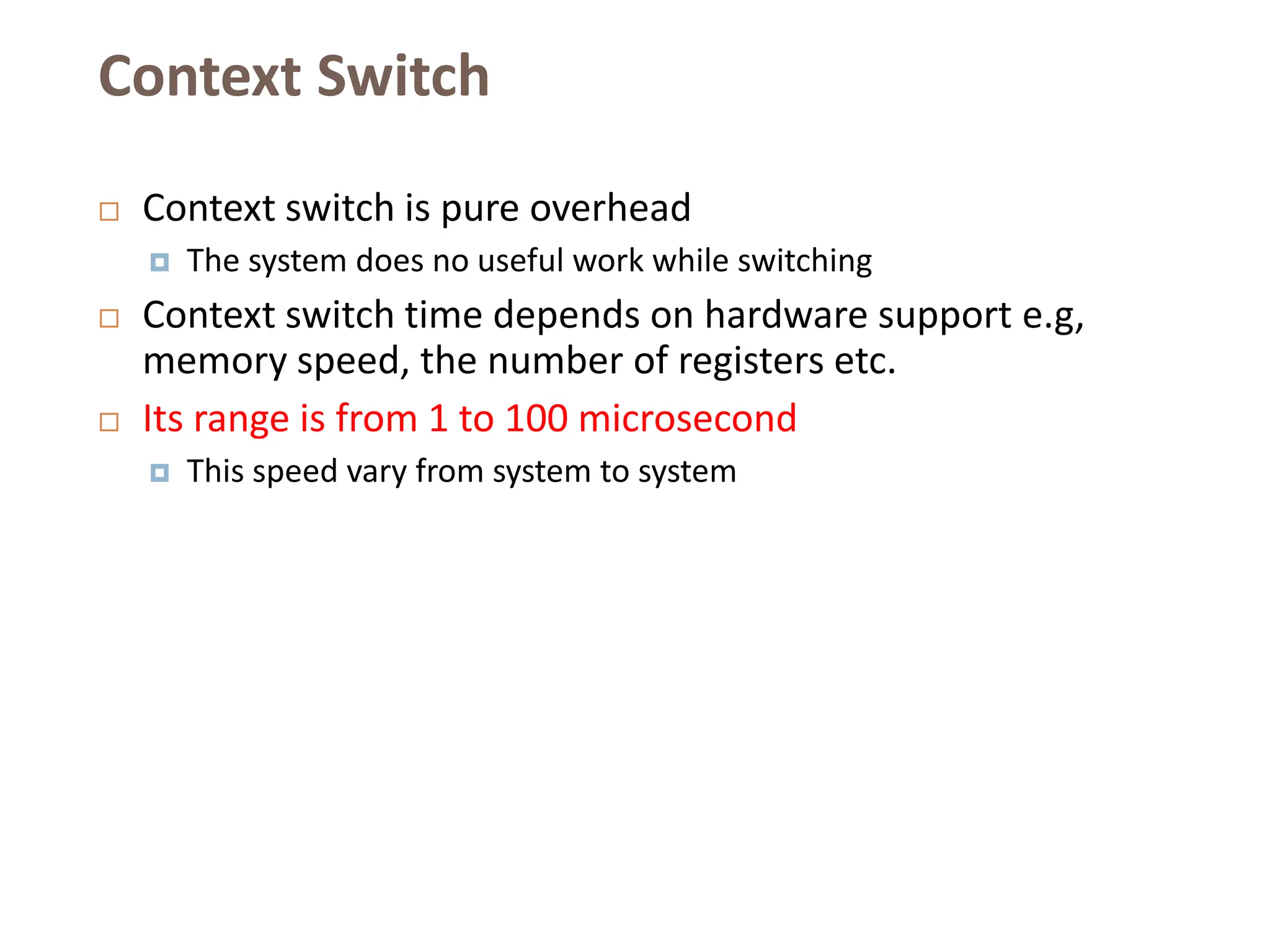 Context Switch
 Context switch is pure overhead
 The system does no useful work while switching
 Context switch time depends on hardware support e.g,
memory speed, the number of registers etc.
 Its range is from 1 to 100 microsecond
 This speed vary from system to system
 