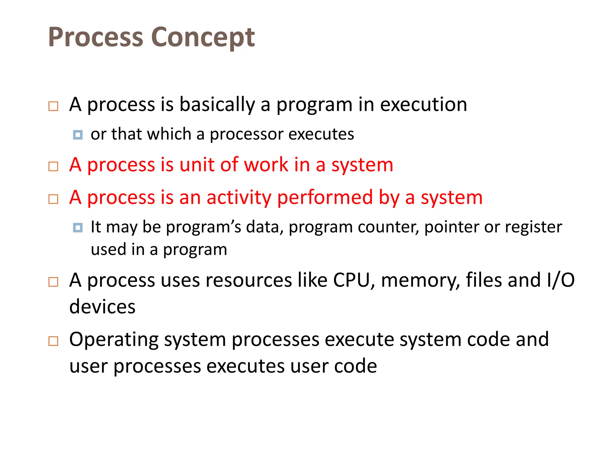 Process Concept
 A process is basically a program in execution
 or that which a processor executes
 A process is unit of work in a system
 A process is an activity performed by a system
 It may be program’s data, program counter, pointer or register
used in a program
 A process uses resources like CPU, memory, files and I/O
devices
 Operating system processes execute system code and
user processes executes user code
 