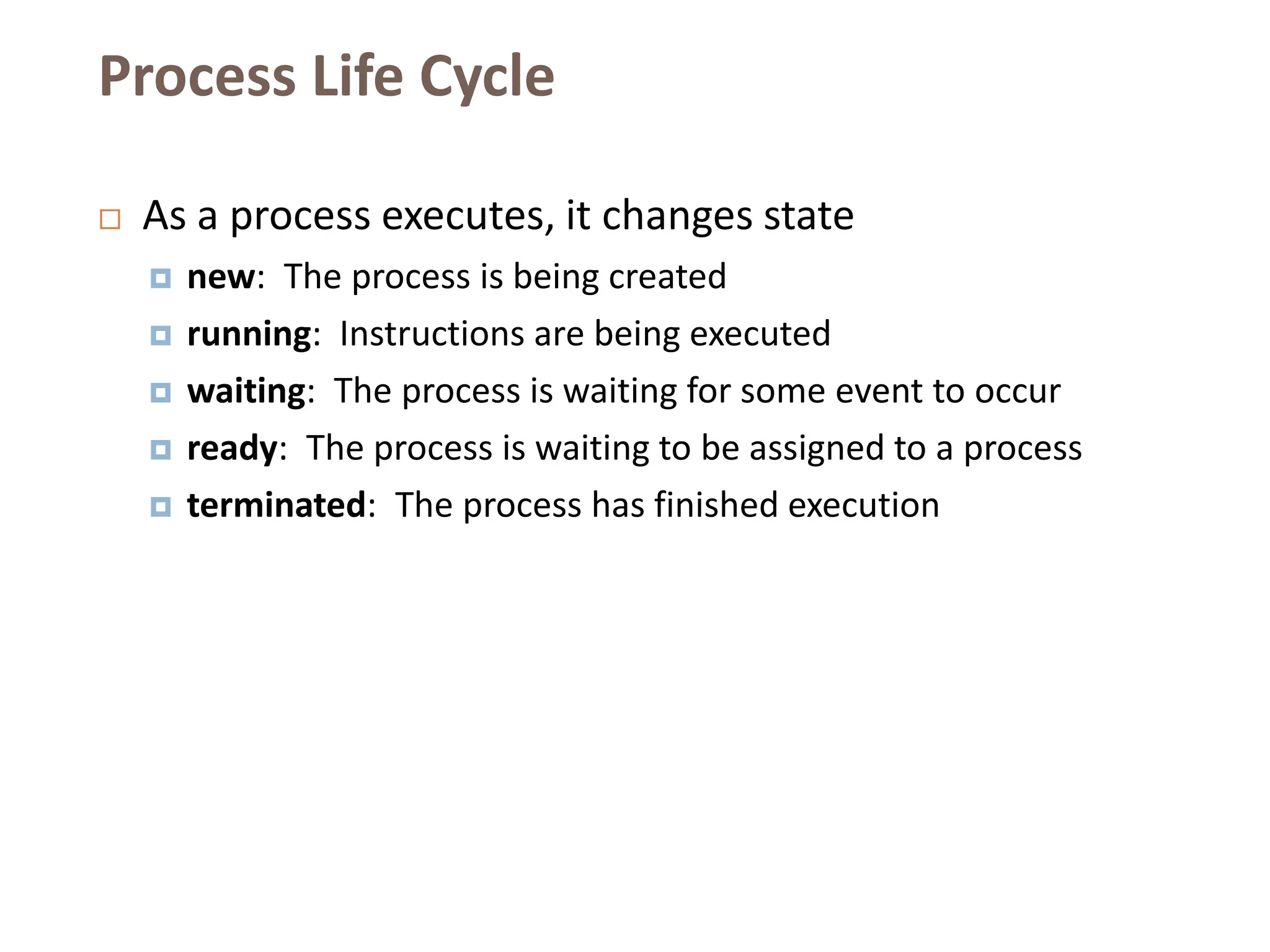 Process Life Cycle
 As a process executes, it changes state
 new: The process is being created
 running: Instructions are being executed
 waiting: The process is waiting for some event to occur
 ready: The process is waiting to be assigned to a process
 terminated: The process has finished execution
 