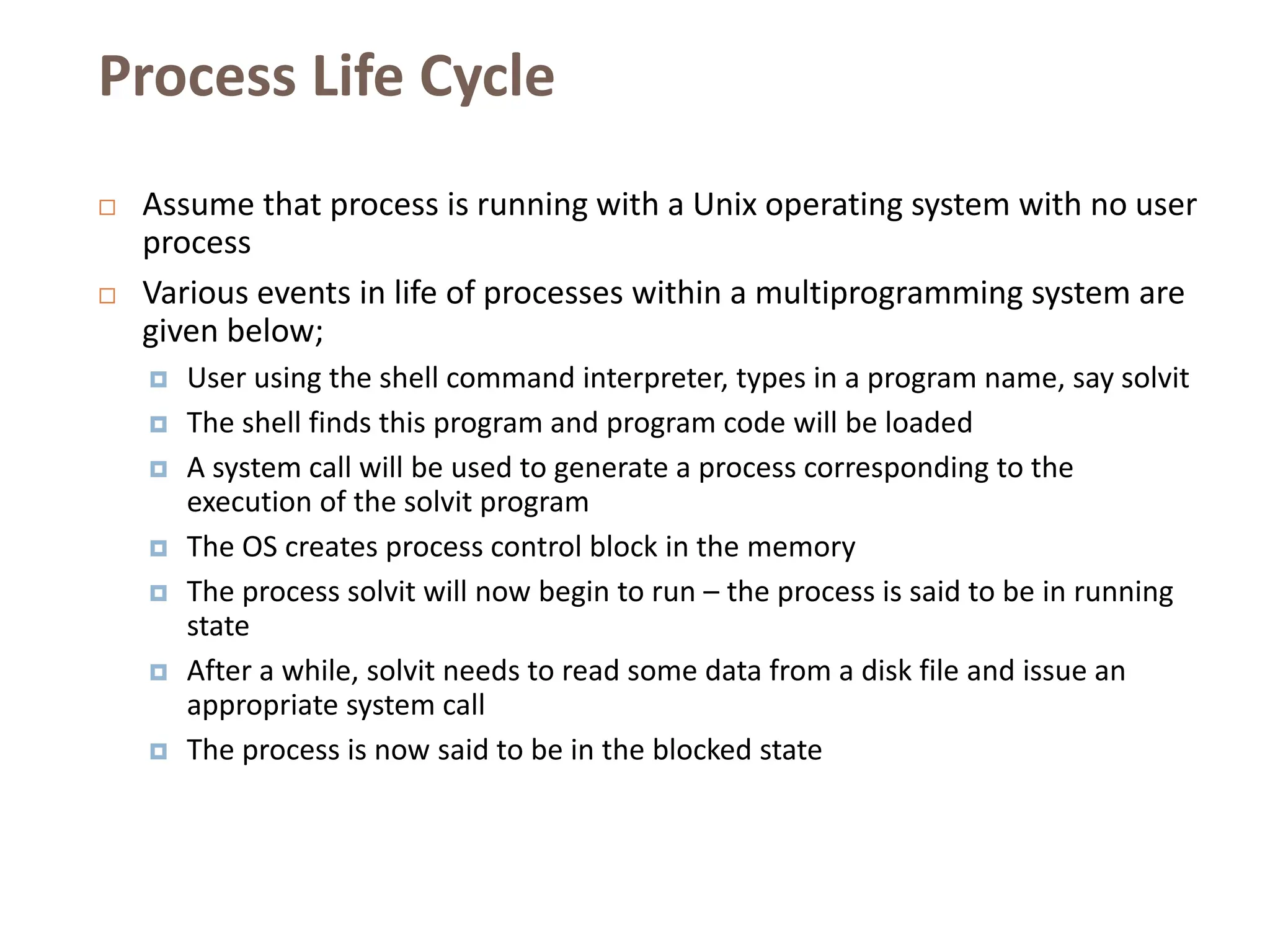 Process Life Cycle
 Assume that process is running with a Unix operating system with no user
process
 Various events in life of processes within a multiprogramming system are
given below;
 User using the shell command interpreter, types in a program name, say solvit
 The shell finds this program and program code will be loaded
 A system call will be used to generate a process corresponding to the
execution of the solvit program
 The OS creates process control block in the memory
 The process solvit will now begin to run – the process is said to be in running
state
 After a while, solvit needs to read some data from a disk file and issue an
appropriate system call
 The process is now said to be in the blocked state
 