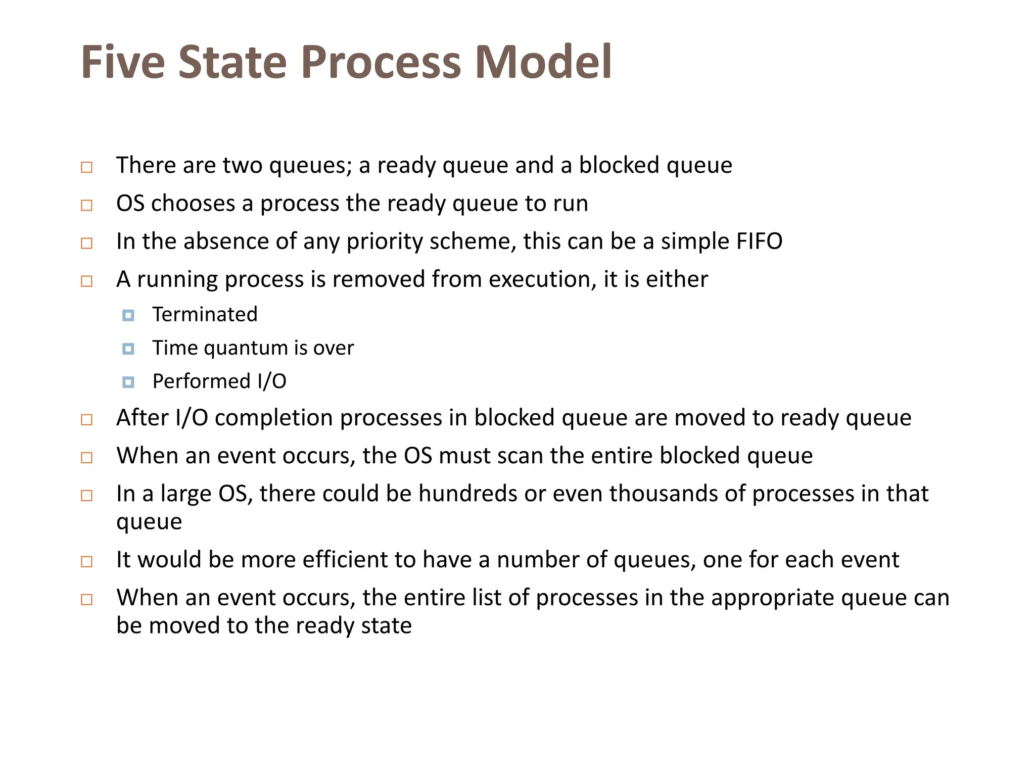 Five State Process Model
 There are two queues; a ready queue and a blocked queue
 OS chooses a process the ready queue to run
 In the absence of any priority scheme, this can be a simple FIFO
 A running process is removed from execution, it is either
 Terminated
 Time quantum is over
 Performed I/O
 After I/O completion processes in blocked queue are moved to ready queue
 When an event occurs, the OS must scan the entire blocked queue
 In a large OS, there could be hundreds or even thousands of processes in that
queue
 It would be more efficient to have a number of queues, one for each event
 When an event occurs, the entire list of processes in the appropriate queue can
be moved to the ready state
 