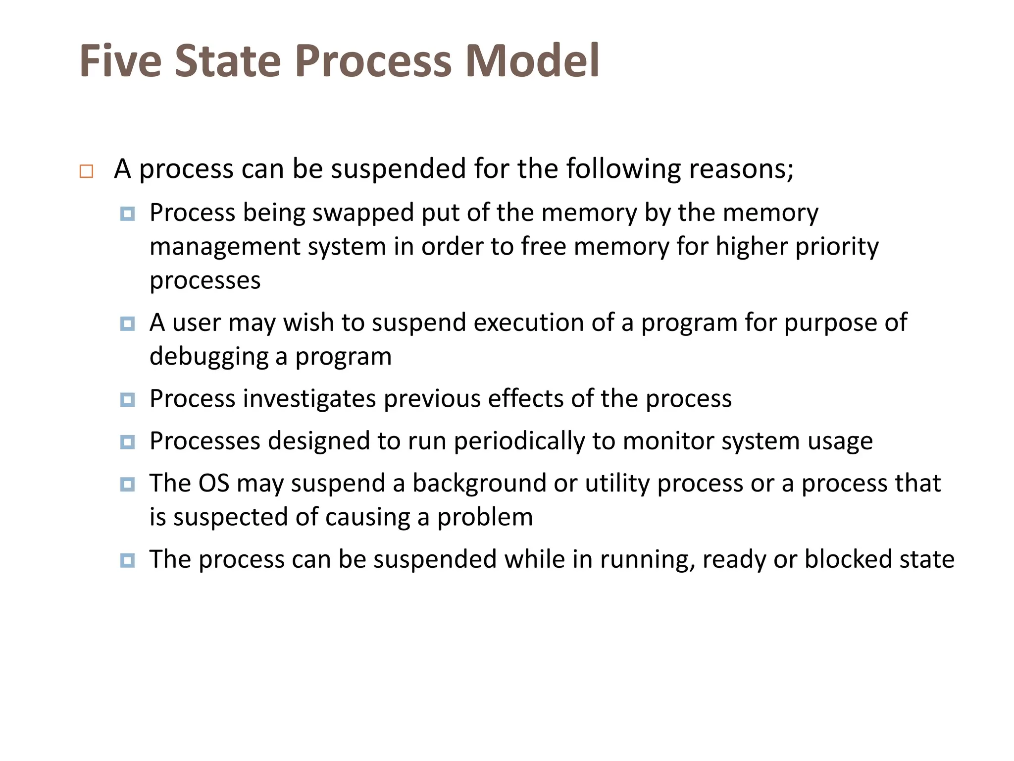 Five State Process Model
 A process can be suspended for the following reasons;
 Process being swapped put of the memory by the memory
management system in order to free memory for higher priority
processes
 A user may wish to suspend execution of a program for purpose of
debugging a program
 Process investigates previous effects of the process
 Processes designed to run periodically to monitor system usage
 The OS may suspend a background or utility process or a process that
is suspected of causing a problem
 The process can be suspended while in running, ready or blocked state
 