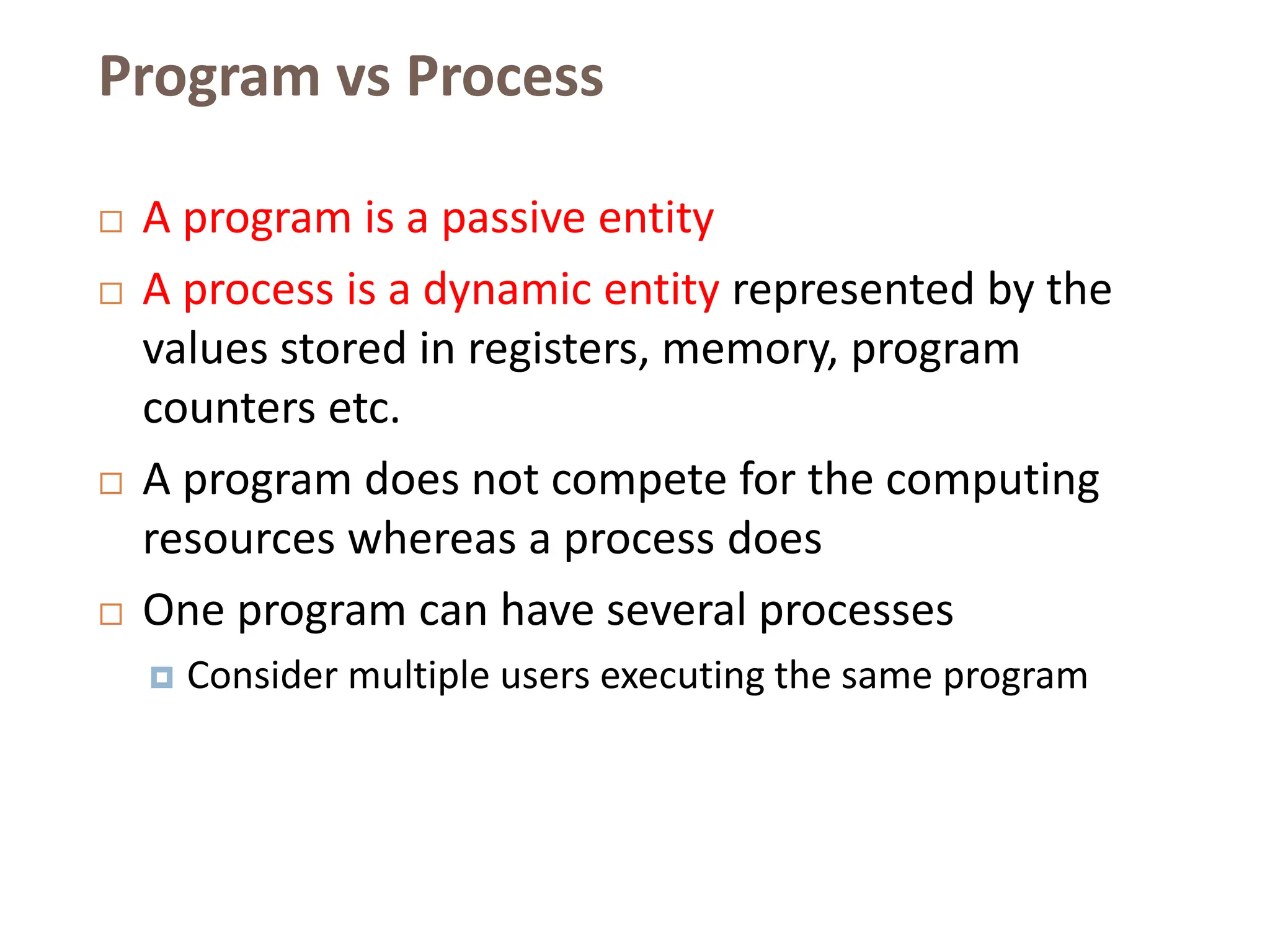 Program vs Process
 A program is a passive entity
 A process is a dynamic entity represented by the
values stored in registers, memory, program
counters etc.
 A program does not compete for the computing
resources whereas a process does
 One program can have several processes
 Consider multiple users executing the same program
 