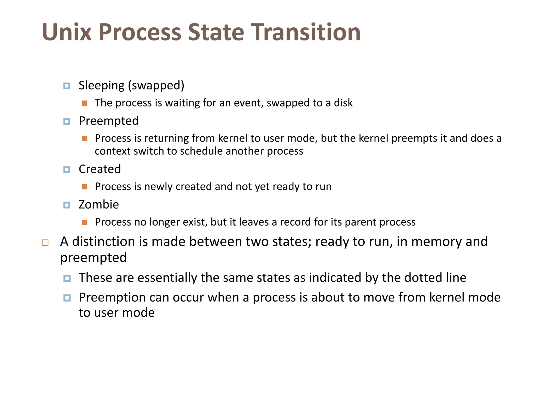 Unix Process State Transition
 Sleeping (swapped)
 The process is waiting for an event, swapped to a disk
 Preempted
 Process is returning from kernel to user mode, but the kernel preempts it and does a
context switch to schedule another process
 Created
 Process is newly created and not yet ready to run
 Zombie
 Process no longer exist, but it leaves a record for its parent process
 A distinction is made between two states; ready to run, in memory and
preempted
 These are essentially the same states as indicated by the dotted line
 Preemption can occur when a process is about to move from kernel mode
to user mode
 