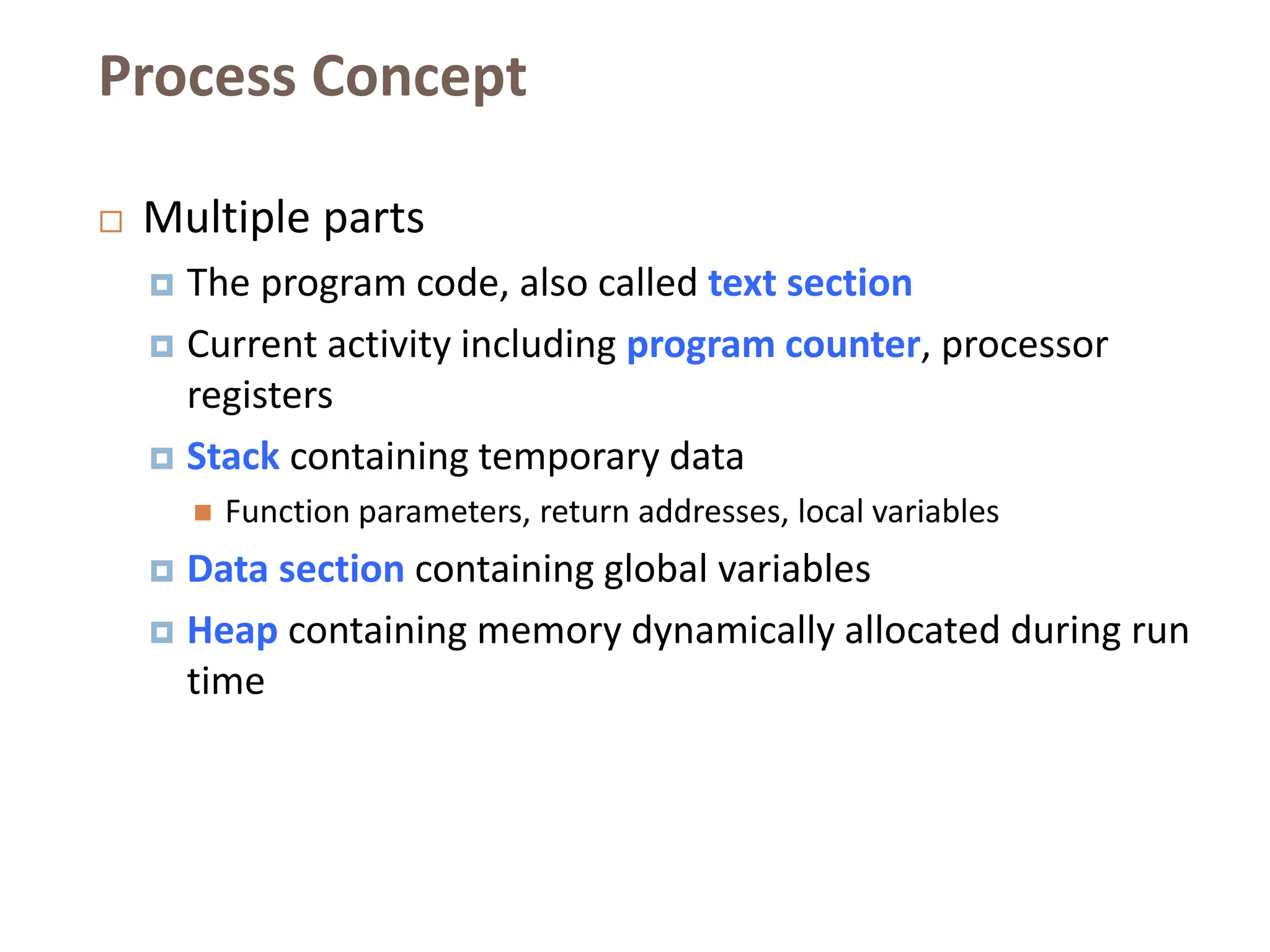 Process Concept
 Multiple parts
 The program code, also called text section
 Current activity including program counter, processor
registers
 Stack containing temporary data
 Function parameters, return addresses, local variables
 Data section containing global variables
 Heap containing memory dynamically allocated during run
time
 