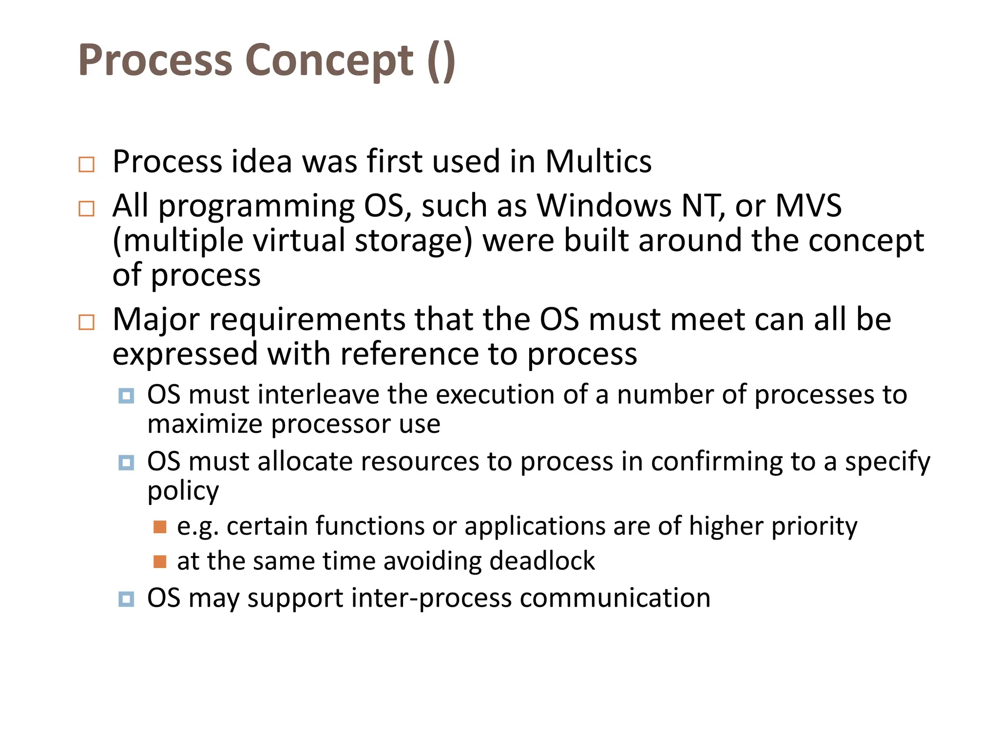 Process Concept ()
 Process idea was first used in Multics
 All programming OS, such as Windows NT, or MVS
(multiple virtual storage) were built around the concept
of process
 Major requirements that the OS must meet can all be
expressed with reference to process
 OS must interleave the execution of a number of processes to
maximize processor use
 OS must allocate resources to process in confirming to a specify
policy
 e.g. certain functions or applications are of higher priority
 at the same time avoiding deadlock
 OS may support inter-process communication
 