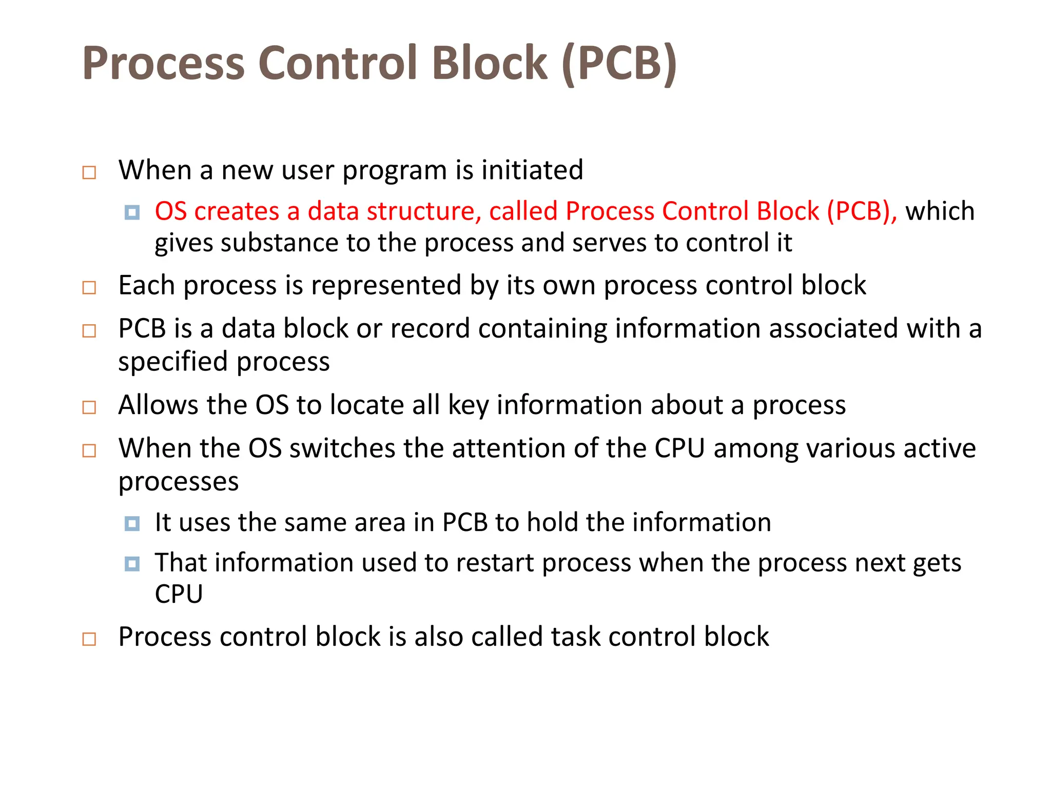 Process Control Block (PCB)
 When a new user program is initiated
 OS creates a data structure, called Process Control Block (PCB), which
gives substance to the process and serves to control it
 Each process is represented by its own process control block
 PCB is a data block or record containing information associated with a
specified process
 Allows the OS to locate all key information about a process
 When the OS switches the attention of the CPU among various active
processes
 It uses the same area in PCB to hold the information
 That information used to restart process when the process next gets
CPU
 Process control block is also called task control block
 