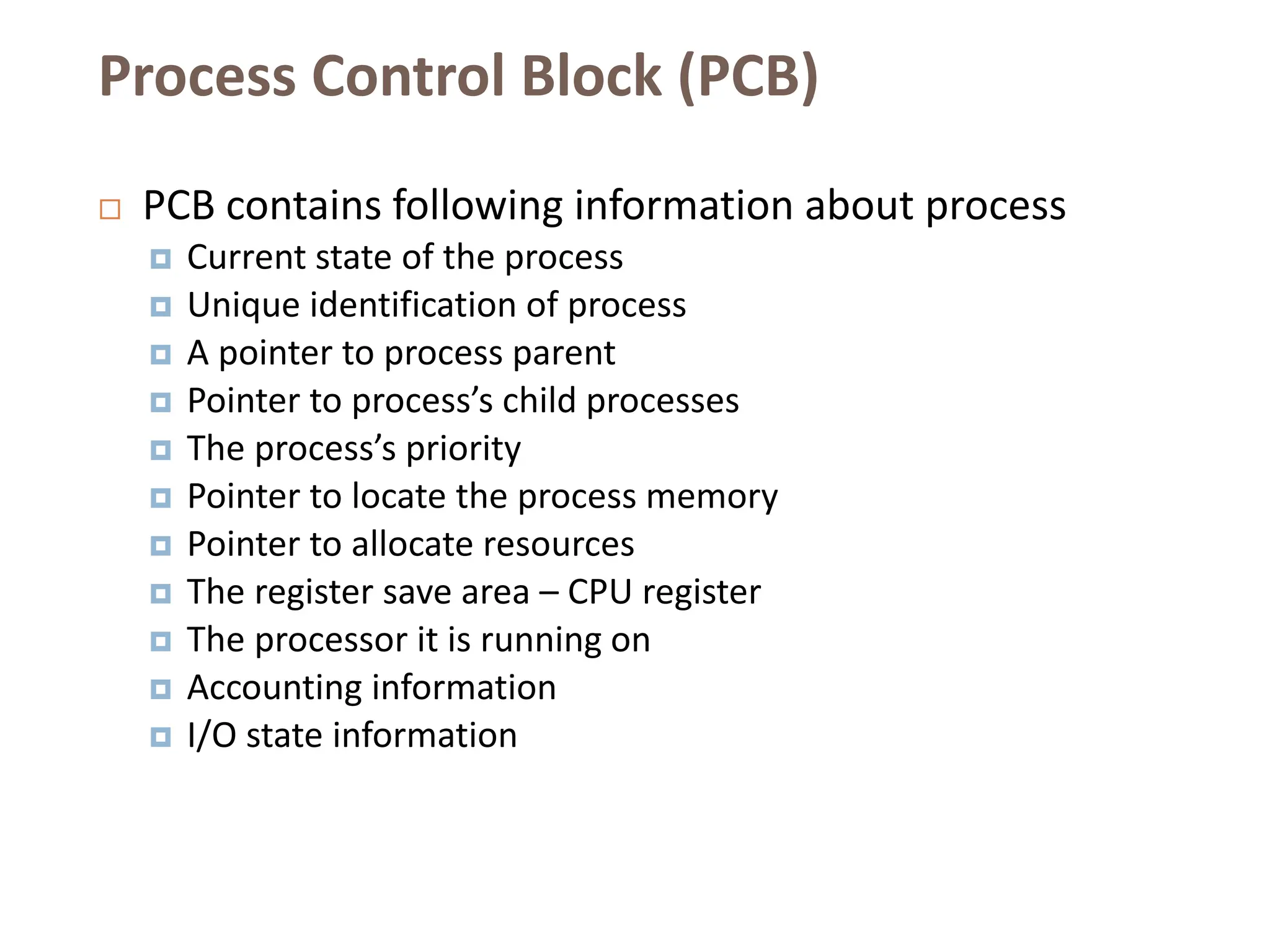 Process Control Block (PCB)
 PCB contains following information about process
 Current state of the process
 Unique identification of process
 A pointer to process parent
 Pointer to process’s child processes
 The process’s priority
 Pointer to locate the process memory
 Pointer to allocate resources
 The register save area – CPU register
 The processor it is running on
 Accounting information
 I/O state information
 