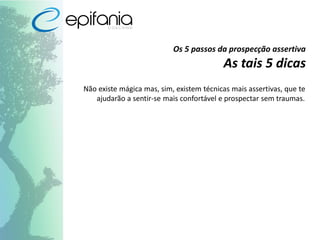 Os 5 passos da prospecção assertiva
As tais 5 dicas
Não existe mágica mas, sim, existem técnicas mais assertivas, que te
ajudarão a sentir-se mais confortável e prospectar sem traumas.
 