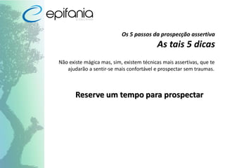 Os 5 passos da prospecção assertiva
As tais 5 dicas
Não existe mágica mas, sim, existem técnicas mais assertivas, que te
ajudarão a sentir-se mais confortável e prospectar sem traumas.
Reserve um tempo para prospectar
 